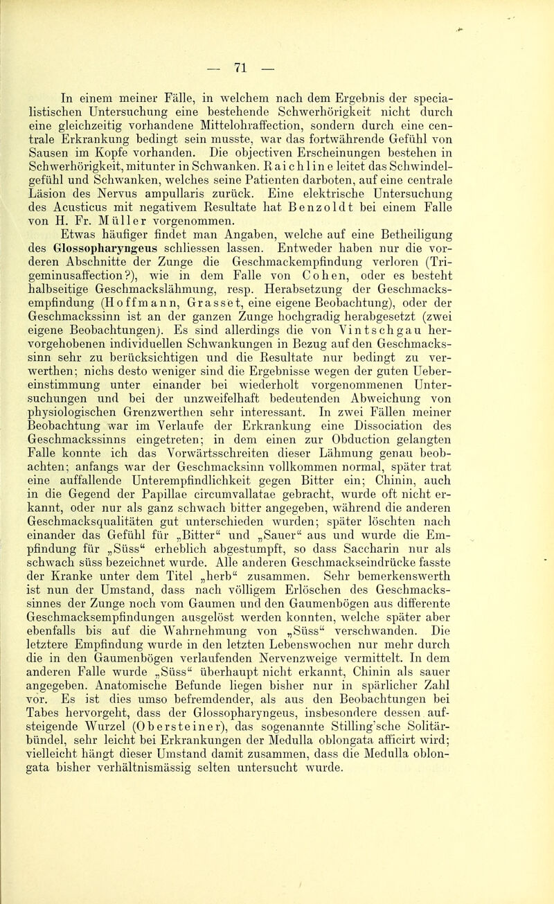 In einem meiner Fälle, in welchem nach dem Ergebnis der specia- listischen Untersuchung eine bestehende Schwerhörigkeit nicht durch eine gleichzeitig vorhandene Mittelohraffection, sondern durch eine cen- trale Erkrankung bedingt sein musste, war das fortwährende Gefühl von Sausen im Kopfe vorhanden. Die objectiven Erscheinungen bestehen in Schwerhörigkeit, mitunter in Schwanken. Raichline leitet das Schwindel- gefühl und Schwanken, welches seine Patienten darboten, auf eine centrale Läsion des Nervus ampuUaris zurück. Eine elektrische Untersuchung des Acusticus mit negativem Resultate hat Benzoldt bei einem Falle von H. Fr. Müller vorgenommen. Etwas häufiger findet man Angaben, welche auf eine Betheiligung des Glossopharyngeus schliessen lassen. Entweder haben nur die vor- deren Abschnitte der Zunge die Geschmackempfindung verloren (Tri- geminusafi'ection?), wie in dem Falle von Cohen, oder es besteht halbseitige Geschmackslähmung, resp. Herabsetzung der Geschmacks- empfindung (Ho ff mann, Grasset, eine eigene Beobachtung), oder der Geschmackssinn ist an der ganzen Zunge hochgradig herabgesetzt (zwei eigene Beobachtungen). Es sind allerdings die von Vintschgau her- vorgehobenen individuellen Schwankungen in Bezug auf den Geschmacks- sinn sehr zu berücksichtigen und die Resultate nur bedingt zu ver- werthen; nichs desto weniger sind die Ergebnisse wegen der guten Ueber- einstimmung unter einander bei wiederholt vorgenommenen Unter- suchungen und bei der unzweifelhaft bedeutenden Abweichung von physiologischen Grenzwerthen sehr interessant. In zwei Fällen meiner Beobachtung war im Verlaufe der Erkrankung eine Dissociation des Geschmackssinns eingetreten; in dem einen zur Obduction gelangten Falle konnte ich das Vorwärtsschreiten dieser Lähmung genau beob- achten; anfangs war der Geschmacksinn vollkommen normal, später trat eine auffallende Unterempfindlichkeit gegen Bitter ein; Chinin, auch in die Gegend der Papillae circumvallatae gebracht, wurde oft nicht er- kannt, oder nur als ganz schwach bitter angegeben, während die anderen Geschmacksqualitäten gut unterschieden wurden; später löschten nach einander das Gefühl für „Bitter und „Sauer aus und wurde die Em- pfindung für „Süss erheblich abgestumpft, so dass Saccharin nur als schwach süss bezeichnet wurde. Alle anderen Geschmackseindrücke fasste der Kranke unter dem Titel „herb zusammen. Sehr bemerkenswerth ist nun der Umstand, dass nach völligem Erlöschen des Geschmacks- sinnes der Zunge noch vom Gaumen und den Gaumenbögen aus difi'erente Geschmacksempfindungen ausgelöst werden konnten, welche später aber ebenfalls bis auf die Wahrnehmung von „Süss verschwanden. Die letztere Empfindung wurde in den letzten Lebenswochen nur mehr durch die in den Gaumenbögen verlaufenden Nervenzweige vermittelt. In dem anderen Falle wurde „Süss überhaupt nicht erkannt, Chinin als sauer angegeben. Anatomische Befunde liegen bisher nur in spärlicher Zahl vor. Es ist dies umso befremdender, als aus den Beobachtungen bei Tabes hervorgeht, dass der Glossopharyngeus, insbesondere dessen auf- steigende Wurzel (Obersteiner), das sogenannte Stilling'sche Solitär- bündel, sehr leicht bei Erkrankungen der MeduUa oblongata afficirt wird; vielleicht hängt dieser Umstand damit zusammen, dass die MeduUa oblon- gata bisher verhältnismässig selten untersucht wurde.