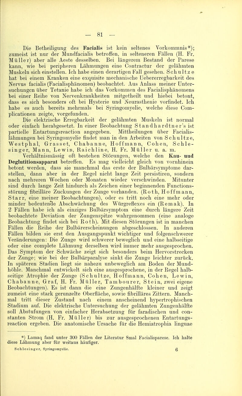 Die Betheiligung des Facialis ist kein seltenes Vorkommnis*); zumeist ist nuv der Mundfacialis betroffen, in selteneren Fällen (H. Fr. Müller) aber alle Aeste desselben. Bei längerem Bestand der Parese kann, wie bei peripheren Lähmungen eine Contractur der gelähmten Muskeln sich einstellen. Ich habe einen derartigen Fall gesehen. Schnitze hat bei einem Kranken eine exquisite mechanische Uebererregbarkeit des Nervus facialis (Facialisphänomen) beobachtet. Aus Anlass meiner Unter- suchungen über Tetanie habe ich das Vorkommen des Facialisphänomens bei einer Reihe von Nervenkrankheiten mitgetheilt und hiebei betont, dass es sich besonders oft bei Hysterie und Neurasthenie vorfindet. Ich habe es auch bereits mehrmals bei Syringomyelie, welche diese Com- plicationen zeigte, vorgefunden. Die elektrische Erregbarkeit der gelähmten Muskeln ist normal oder einfach herabgesetzt. In einer Beobachtung Standhardtner's ist partielle Entartungsreaction angegeben. Mittheilungen über Facialis- lähmungen bei Syringomyelie findet man in den Arbeiten von Schultze, Westphal, Grass et, Chabanne, Hoff mann, Cohen, Schle- singer, Mann, Lewin, Raichline, H. Fr. Müller u. a. m. Verhältnismässig oft bestehen Störungen, welche den Kau- uud Deglutitionsapparat betreffen. Es mag vielleicht gleich von vornhinein betont werden, dass sie manchmal das erste der Bulbärsymptome dar- stellen, dann aber in der Regel nicht lange Zeit persistiren, sondern nach mehreren Wochen oder Monaten wieder verschwinden. Mitunter sind durch lange Zeit hindurch als Zeichen einer beginnenden Functions- störung fibrilläre Zuckungen der Zunge vorhanden. (Roth, Hoff mann, Starr, eine meiner Beobachtungen), oder es tritt noch eine mehr oder minder bedeutencle Abschwächung des Würgreflexes ein (Remak). In 2 Fällen habe ich als einziges Bulbärsymptom eine durch längere Zeit beobachtete Deviation der Zungenspitze wahrgenommen (eine analoge Beobachtung findet sich bei Roth). Mit diesen Störungen ist in manchen Fällen die Reihe der Bulbärerscheinungen abgeschlossen. In anderen Fällen bilden sie erst den Ausgangspunkt wichtiger und folgenschwerer Veränderungen: Die Zunge wird schwerer beweglich und eine halbseitige oder eine complete Lähmung derselben wird immer mehr ausgesprochen. Das Symptom der Schwäche zeigt sich besonders beim Hervorstrecken der Zunge; wie bei der Bulbärparalyse sinkt die Zunge leichter zurück. In späteren Stadien liegt sie nahezu unbeweglich am Boden der Mund- höhle. Manchmal entwickelt sich eine ausgesprochene, in der Regel halb- seitige Atrophie der Zunge (Schultze, Hoffmann, Cohen, Lewin, Chabanne, Graf, H. Fr. Müller, Tambourer, Stein, zwei eigene Beobachtungen). Es ist dann die eine Zungenhälfte kleiner und zeigt zumeist eine stark gerunzelte Oberfläche, sowie fibrilläres Zittern. Manch- mal tritt dieser Zustand nach einem anscheinend hypertrophischen Stadium auf. Die elektrische Untersuchung der gelähmten Zungenhälfte soll Abstufungen von einfacher Herabsetzung für faradischen und con- stanten Strom (H. Fr. Müller) bis zur ausgesprochenen Entartungs- reaction ergeben. Die anatomische Ursache für die Hemiatrophia linguae *) Lamaq fand unter 300 Fällen der Literatur Smal Facialisparese. Ich halte diese Lähmung aber für weitaus häufiger. Schlesinger, Syringomyelie. ß