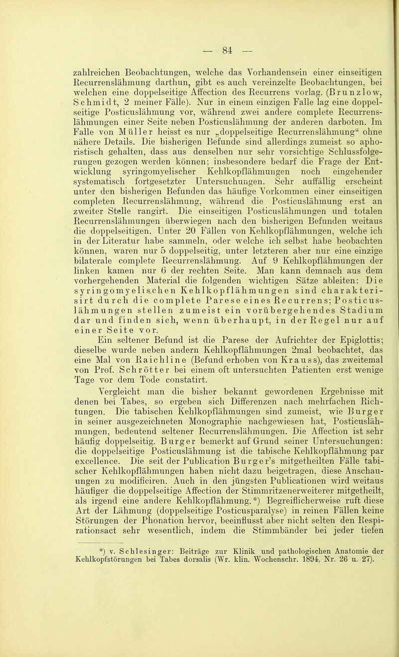 zahlreichen Beobachtungen, welche das Vorhandensein einer einseitigen Recurrenslähmung darthun, gibt es auch vereinzelte Beobachtungen, bei welchen eine doppelseitige AfFection des Recurrens vorlag. (B r u n z 1 o w, Schmidt, 2 meiner Fälle). Nur in einem einzigen Falle lag eine doppel- seitige Posticuslähmung vor, während zwei andere complete Recurrens- lähmungen einer Seite neben Posticuslähmung der anderen darboten. Im Falle von Müller heisst es nur „doppelseitige Recurrenslähmung ohne nähere Details. Die bisherigen Befunde sind allerdings zumeist so apho- ristisch gehalten, dass aus denselben nur sehr vorsichtige Schlussfolge- rungen gezogen werden können; insbesondere bedarf die Frage der Ent- wicklung syringomyelischer Kehlkopflähmungen noch eingehender systematisch fortgesetzter Untersuchungen. Sehr auffällig erscheint unter den bisherigen Befunden das häufige Vorkommen einer einseitigen completen Recurrenslähmung, während die Posticuslähmung erst an zweiter Stelle rangirt. Die einseitigen Posticuslähmungen und totalen Recurrenslähmungen überwiegen nach den bisherigen Befunden weitaus die doppelseitigen. Unter 20 Fällen von Kehlkopflähmungen, welche ich in der Literatur habe sammeln, oder welche ich selbst habe beobachten können, waren nur 5 doppelseitig, unter letzteren aber nur eine einzige bilaterale complete Recurrenslähmung. Auf 9 Kehlkopflähmungen der linken kamen nur 6 der rechten Seite. Man kann demnach aus dem vorhergehenden Material die folgenden Avichtigen Sätze ableiten: Die syringomyelis.chen Kehlkopf lähmungen sind charakteri- sirt durch die complete Parese eines Recurrens; Posticus- lähmungen stellen zumeist ein vorübergehendes Stadium dar und finden sich, wenn überhaupt, in der Regel nur auf einer Seite vor. Ein seltener Befund ist die Parese der Aufrichter der Epiglottis; dieselbe wurde neben andern Kehlkopflähmungen 2mal beobachtet, das eine Mal von Raichline (Befund erhoben von Krauss), das zweitemal von Prof. Schrotter bei einem oft untersuchten Patienten erst wenige Tage vor dem Tode constatirt. Vergleicht man die bisher bekannt gewordenen Ergebnisse mit denen bei Tabes, so ergeben sich Differenzen nach mehrfachen Rich- tungen. Die tabischen Kehlkopflähmungen sind zumeist, wie Burg er in seiner ausgezeichneten Monographie nachgewiesen hat, Posticusläh- mungen, bedeutend seltener Recurrenslähmungen. Die Affection ist sehr häufig doppelseitig. Burg er bemerkt auf Grund seiner Untersuchungen: die doppelseitige Posticuslähmung ist die tabische Kehlkopflähmung par excellence. Die seit der Publication Burger's mitgetheilten Fälle tabi- scher Kehlkopflähmungen haben nicht dazu beigetragen, diese Anschau- ungen zu modificiren. Auch in den jüngsten Publicationen wird weitaus häufiger die doppelseitige Affection der Stimmritzenerweiterer mitgetheilt, als irgend eine andere Kehlkopflähmung.*) Begreiflicherweise ruft diese Art der Lähmung (doppelseitige Posticusparalyse) in reinen Fällen keine Störungen der Phonation hervor, beeinflusst aber nicht selten den Respi- rationsact sehr wesentlich, indem die Stimmbänder bei jeder tiefen *) V. Schlesinger: Beiträge zur Klinik und pathologischen Anatomie der Kehlkopfstörungen bei Tabes dorsalis (Wr. klin. Wochenschr. 1894, Nr. 26 u. 27).