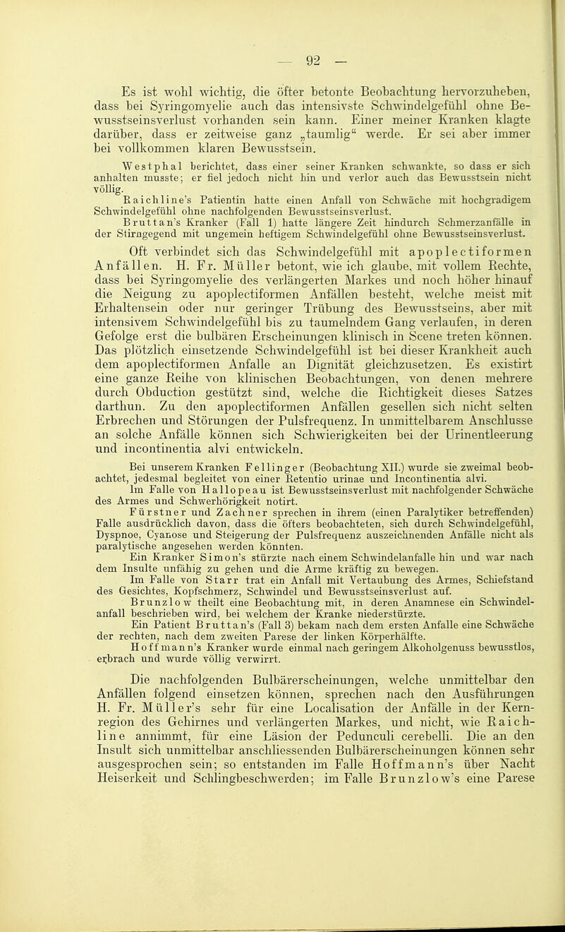 Es ist wohl wichtig, die öfter betonte Beobachtung hervorzuheben, dass bei Syringomyelie auch das intensivste Schwindelgefühl ohne Be- wusstseinsverlust vorhanden sein kann. Einer meiner Kranken klagte darüber, dass er zeitweise ganz „taumlig werde. Er sei aber immer bei vollkommen klaren Bewusstsein. Westphal berichtet, dass einer seiner Kranken schwankte, so dass er sich anhalten musste; er fiel jedoch nicht hin und verlor auch das Bewusstsein nicht völlig. Raichline's Patientin hatte einen Anfall von Schwäche mit hochgradigem Schwindelgefühl ohne nachfolgenden Bewusstseinsverlust. Bruttan's Kranker (Fall 1) hatte längere Zeit hindurch Schmerzanfälle in der Stirngegend mit ungemein heftigem Schwindelgefühl ohne Bewusstseinsverlust. Oft verbindet sich das Schwindelgefühl mit apoplectiformen Anfällen. H. Fr. Müller betont, wie ich glaube, mit vollem Rechte, dass bei Syringomyelie des verlängerten Markes und noch höher hinauf die Neigung zu apoplectiformen Anfällen besteht, welche meist mit Erhaltensein oder nur geringer Trübung des Bewusstseins, aber mit intensivem Schwindelgefühl bis zu taumelndem Gang verlaufen, in deren Gefolge erst die bulbären Erscheinungen klinisch in Scene treten können. Das plötzlich einsetzende Schwindelgefühl ist bei dieser Krankheit auch dem apoplectiformen Anfalle an Dignität gleichzusetzen. Es existirt eine ganze Reihe von klinischen Beobachtungen, von denen mehrere durch Obduction gestützt sind, welche die Richtigkeit dieses Satzes darthun. Zu den apoplectiformen Anfällen gesellen sich nicht selten Erbrechen und Störungen der Pulsfrequenz. In unmittelbarem Anschlüsse an solche Anfälle können sich Schwierigkeiten bei der Urinentleerung und Incontinentia alvi entwickeln. Bei unserem Kranken Fellinger (Beobachtung XII.) wurde sie zweimal beob- achtet, jedesmal begleitet von einer Retenfio urinae und Incontinentia alvi. Im Falle von Hallopeau ist Bewusstseinsverlust mit nachfolgender Schwäche des Armes und Schwerhörigkeit notirt. Fürstner und Zachner sprechen in ihrem (einen Paralytiker betreffenden) Falle ausdrücklich davon, dass die öfters beobachteten, sich durch Schwindelgefühl, Dyspnoe, Cyanose und Steigerung der Pulsfrequenz auszeichnenden Anfälle nicht als paralytische angesehen werden könnten. Ein Kranker S i m o n's stürzte nach einem Schwindelanfalle hin und war nach dem Ins alte unfähig zu gehen und die Arme kräftig zu bewegen. Im Falle von Starr trat ein Anfall mit Vertaubung des Armes, Schiefstand des Gesichtes, Kopfschmerz, Schwindel und Bewusstseinsverlust auf. Brunzlow theilt eine Beobachtung mit, in deren Anamnese ein Schwindel- anfall beschrieben wird, bei welchem der Kranke niederstürzte. Ein Patient Bruttan's (Fall 3) bekam nach dem ersten Anfalle eine Schwäche der rechten, nach dem zweiten Parese der linken Körperhälfte. Hoff mann's Kranker wurde einmal nach geringem Alkoholgenuss bewusstlos, ei;brach und wurde völlig verwirrt. Die nachfolgenden Bulbärerscheinungen, welche unmittelbar den Anfällen folgend einsetzen können, sprechen nach den Ausführungen H. Fr. MüUer's sehr für eine Localisation der Anfälle in der Kern- region des Gehirnes und verlängerten Markes, und nicht, wie Raich- line annimmt, für eine Läsion der Pedunculi cerebelli. Die an den Insult sich unmittelbar anschliessenden Bulbärerscheinungen können sehr ausgesprochen sein; so entstanden im Falle Hoff mann's über Nacht Heiserkeit und Schlingbeschwerden; im Falle Brunzlow's eine Parese