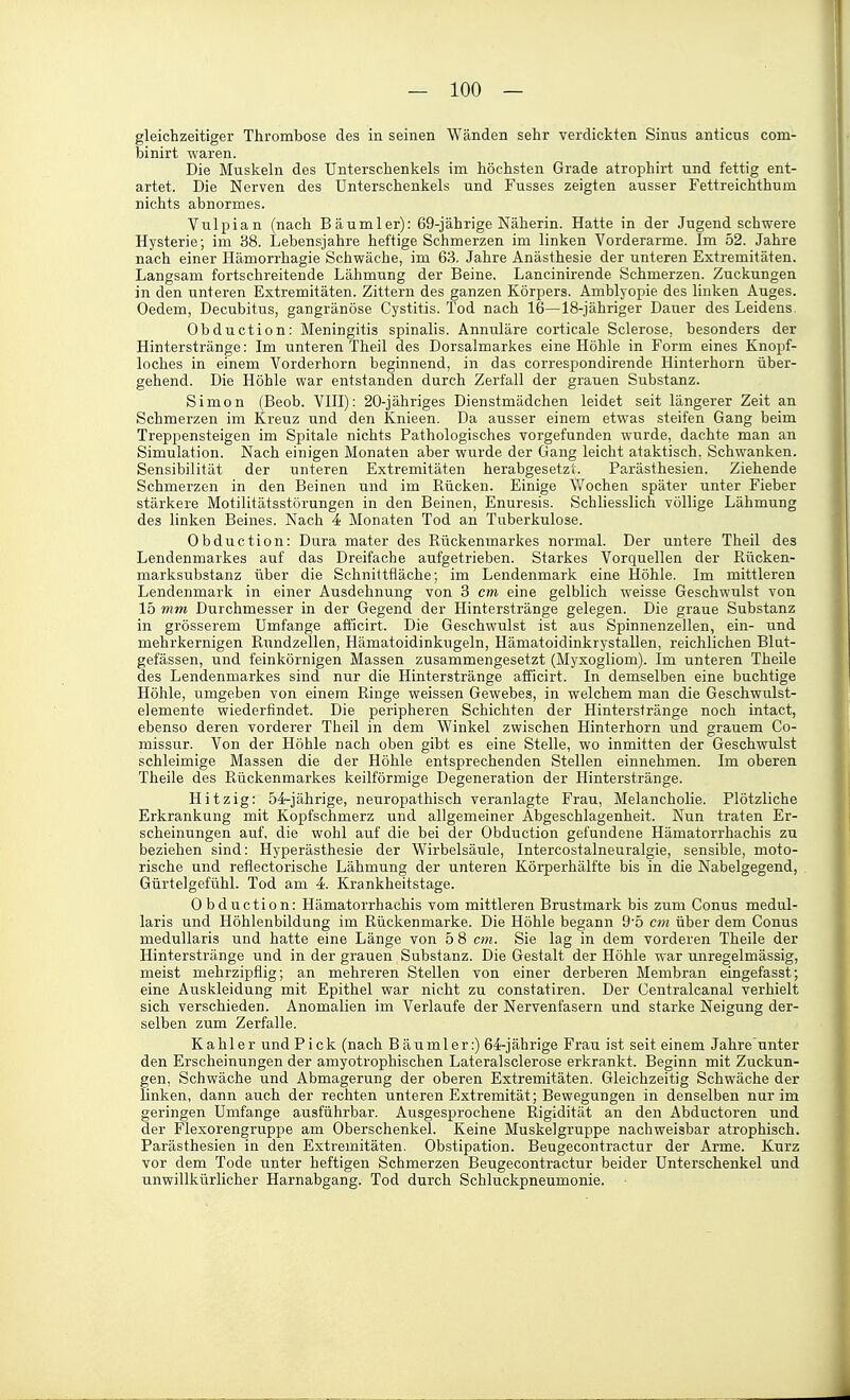 gleichzeitiger Thrombose des in seinen Wänden sehr verdickten Sinus anticus com- binirt waren. Die Muskeln des Unterschenkels im höchsten Grade atrophirt und fettig ent- artet. Die Nerven des Unterschenkels und Fusses zeigten ausser Fettreichthum nichts abnormes. Vulpian (nach Bäumler): 69-jährige Näherin. Hatte in der Jugend schwere Hysterie; im 38. Lebensjahre heftige Schmerzen im linken Vorderarme. Im 52. Jahre nach einer Hämorrhagie Schwäche, im 63. Jahre Anästhesie der unteren Extremitäten. Langsam fortschreitende Lähmung der Beine. Lancinirende Schmerzen. Zuckungen in den unteren Extremitäten. Zittern des ganzen Körpers. Amblyopie des linken Auges. Oedem, Decubitus, gangränöse Cystitis. Tod nach 16—18-jähriger Dauer des Leidens. Obduction: Meningitis spinalis. Annuläre corticale Sclerose, besonders der Hinterstränge: Im unteren Theil des Dorsalmarkes eine Höhle in Form eines Knopf- loches in einem Vorderhorn beginnend, in das correspondirende Hinterhorn über- gehend. Die Höhle war entstanden durch Zerfall der grauen Substanz. Simon (Beob. VIII): 20-jähriges Dienstmädchen leidet seit längerer Zeit an Schmerzen im Kreuz und den Knieen. Da ausser einem etwas steifen Gang beim Treppensteigen im Spitale nichts Pathologisches vorgefunden wurde, dachte man an Simulation. Nach einigen Monaten aber wurde der Gang leicht ataktisch. Schwanken. Sensibilität der unteren Extremitäten herabgesetzt. Parästhesien. Ziehende Schmerzen in den Beinen und im Rücken. Einige Wochen später unter Fieber stärkere Motilitätsstörungen in den Beinen, Enuresis. Schliesslich völlige Lähmung des linken Beines. Nach 4 Monaten Tod an Tuberkulose. Obduction: Dura mater des Rückenmarkes normal. Der untere Theil des Lendenmarkes auf das Dreifache aufgetrieben. Starkes Vorquellen der Rücken- marksubstanz über die Schnittfläche; im Lendenmark eine Höhle. Im mittleren Lendenmark in einer Ausdehnung von 3 cm eine gelblich weisse Geschwulst von 15 mm Durchmesser in der Gegend der Hinterstränge gelegen. Die graue Substanz in grösserem Umfange afficirt. Die Geschwulst ist aus Spinnenzellen, ein- und mehrkernigen Rxindzellen, Hämatoidinkugeln, Hämatoidinkrystallen, reichlichen Blut- gefässen, und feinkörnigen Massen zusammengesetzt (Myxogliom). Im unteren TheUe des Lendenmarkes sind nur die Hinterstränge afficirt. In demselben eine buchtige Höhle, umgeben von einem Ringe weissen Gewebes, in welchem man die Geschwulst- elemente wiederfindet. Die peripheren Schichten der Hinterstränge noch intact, ebenso deren vorderer Theil in dem Winkel zwischen Hinterhorn und grauem Co- missur. Von der Höhle nach oben gibt es eine Stelle, wo inmitten der Geschwulst schleimige Massen die der Höhle entsprechenden Stellen einnehmen. Im oberen Theile des Rückenmarkes keilförmige Degeneration der Hinterstränge. Hitzig: 54-jährige, neuropathisch veranlagte Frau, Melancholie. Plötzliche Erkrankung mit Kopfschmerz und allgemeiner Abgeschlagenheit. Nun traten Er- scheinungen auf, die wohl auf die bei der Obduction gefundene Hämatorrhachis zu beziehen sind: Hyperästhesie der Wirbelsäule, Intercostalneuralgie, sensible, moto- rische und reflectorische Lähmung der unteren Körperhälfte bis in die Nabelgegend, Gürtelgefühl. Tod am 4. Krankheitstage. Obduction: Hämatorrhachis vom mittleren Brustmark bis zum Conus medul- laris und Höhlenbildung im Rückenmarke. Die Höhle begann 9'5 cm über dem Conus medullaris und hatte eine Länge von 5 8 cm. Sie lag in dem vorderen Theile der Hinterstränge und in der grauen Substanz. Die Gestalt der Höhle war unregelmässig, meist mehrzipflig; an mehreren Stellen von einer derberen Membran eingefasst; eine Auskleidung mit Epithel war nicht zu constatiren. Der Centralcanal verhielt sich verschieden. Anomalien im Verlaufe der Nervenfasern und starke Neigung der- selben zum Zerfalle. Kahler undPick (nach Bäumler:) 64-jährige Frau ist seit einem Jahre unter den Erscheinungen der amyotrophischen Lateralsclerose erkrankt. Beginn mit Zuckun- gen, Schwäche und Abmagerung der oberen Extremitäten. Gleichzeitig Schwäche der linken, dann auch der rechten unteren Extremität; Bewegungen in denselben nur im geringen Umfange ausführbar. Ausgesprochene Rigidität an den Abductoren und der Flexorengruppe am Oberschenkel. Keine Muskelgruppe nachweisbar atrophisch. Parästhesien in den Extremitäten. Obstipation. Beugecontractur der Arme. Kurz vor dem Tode unter heftigen Schmerzen Beugecontractur beider Unterschenkel und unwillkürlicher Harnabgang. Tod durch Schluckpneumonie.