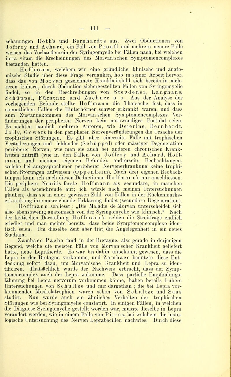 schauungen Roth's und Bernhardfs aus. Zwei Obductionen von Joffroy und Achard, ein Fall von Pro uff und mehrere neuere Fälle weisen das Vorhandensein der Syringomyelie bei Fällen nach, bei welchen intra vitam die Erscheinungen des Morvan'schen Symptomencomplexes bestanden hatten. Hoffmann, welchem wir eine gründliche, klinische und anato- mische Studie über diese Frage verdanken, hob in seiner Arbeit hervor, dass das von Morvan gezeichnete Krankheitsbild sich bereits in meh- reren frühern, durch Obduction sichergestellten Fällen von Syringomyelie findet, so in den Beschreibungen von Steudener, Langhans, Schüppel, Fürstner und Zachner u. a. Aus der Analyse der vorliegenden Befunde stellte Hoff mann die Thatsache fest, dass in sämmtlichen Fällen die Hinterhörner schwer erkrankt waren, und dass zum Zustandekommen des Morvan'schen Symptomencomplexes Ver- änderungen der peripheren Nerven kein notliwendiges Postulat seien. Es suchten nämlich mehrere Autoren, wie Dejerine, Bernhardt, Jolly, Gowers in den peripheren Nervenveränderungen die Ursache der trophischen Störungen. Es gibt aber einerseits Fälle mit trophischen Veränderungen und fehlender (Schüppel) oder mässiger Degeneration peripherer Nerven, wie man sie auch bei anderen chronischen Krank- heiten antrifft (wie in den Fällen von Joffroy und Achard, Hoft- mann und meinem eigenen Befunde), andrerseits Beobachtungen, welche bei ausgesprochener peripherer Nervenerkrankung keine trophi- schen Störungen aufweisen (Oppenheim). Nach drei eigenen Beobach- tungen kann ich mich diesen Deductionen Hoffmann's nur anschliessen. Die periphere Neuritis fasste Hoff mann als secundäre, in manchen Fällen als ascendirende auf; ich würde nach meinen Untersuchungen glauben, dass sie in einer gewissen Zahl von Fällen in der Rückenmarks- erkrankung ihre ausreichende Erklärung findet (secundäre Degeneration). Ho ff mann schliesst: „Die Maladie de Morvan unterscheidet sich also ebensowenig anatomisch von der Syringomyelie wie klinisch. Nach der kritischen Darstellung Hoffmann's schien die Streitfrage endlich erledigt und man meinte bereits, dass beide Symptomencomplexe iden- tisch seien. Um dieselbe Zeit aber trat die Angelegenheit in ein neues Stadium. Zambaco Pacha fand in der Bretagne, also gerade in derjenigen Gegend, welche die meisten Fälle von Morvan'scher Krankheit geliefert hatte, neue Lepraherde. Es war bis dahin unbekannt gewesen, dass die Lepra in der Bretagne vorkomme, und Zambaco benützte diese Ent- deckung sofort dazu, um Morvan'sche Krankheit und Lepra zu iden- tificiren. Thatsächlich wurde der Nachweis erbracht, dass der Symp- tomencomplex auch der Lepra zukomme. Dass partielle Empfindungs- lähmung bei Lepra nervorum vorkommen könne, haben bereits frühere Untersuchungen von Schnitze und mir dargethan ; die bei Lepra vor- kommenden Muskelatrophien waren schon von Schnitze und Saas studirt. Nun wurde auch ein ähnliches Verhalten der trophischen Störungen wie bei Syringomyelie constatirt. In einigen Fällen, in Vielehen die Diagnose Syringomyelie gestellt worden war. musste dieselbe in Lepra verändert werden, wie in einem Falle von Pitres, bei welchem die histo- logische Untersuchung des Nerven Leprabacillen nachwies. Durch diese