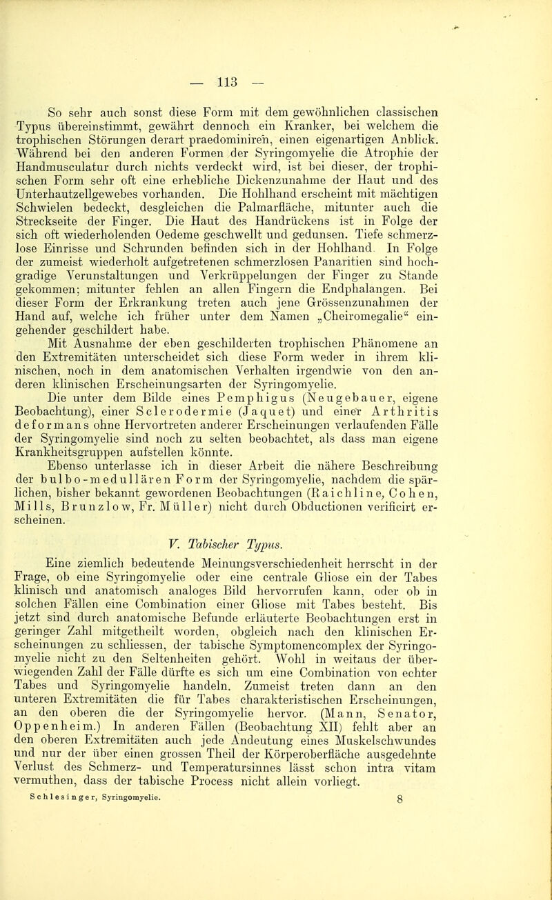 So sehr auch sonst diese Form mit dem gewöhnhchen classischen Typus übereinstimmt, gewährt dennoch ein Kranker, bei welchem die trophischen Störungen derart praedominireh, einen eigenartigen Anblick. Während bei den anderen Formen der Syringomyelie die Atrophie der Handmusculatur durch nichts verdeckt wird, ist bei dieser, der trophi- schen Form sehr oft eine erhebliche Dickenzunahme der Haut und des ünterhautzellgewebes vorhanden. Die Hohlhand erscheint mit mächtigen Schwielen bedeckt, desgleichen die Palmarfläche, mitunter auch die Streckseite der Finger. Die Haut des Handrückens ist in Folge der sich oft wiederholenden Oedeme geschwellt und gedunsen. Tiefe schmerz- lose Einrisse und Schrunden befinden sich in der Hohlhand. In Folge der zumeist wiederholt aufgetretenen schmerzlosen Panaritien sind hoch- gradige Verunstaltungen und Verkrüppelungen der Finger zu Stande gekommen; mitunter fehlen an allen Fingern die Endphalangen. Bei dieser Form der Erkrankung treten auch jene Grössenzunahmen der Hand auf, welche ich früher unter dem Namen „Cheiromegalie ein- gehender geschildert habe. Mit Ausnahme der eben geschilderten trophischen Phänomene an den Extremitäten unterscheidet sich diese Form weder in ihrem kli- nischen, noch in dem anatomischen Verhalten irgendwie von den an- deren klinischen Erscheinungsarten der Syringomyelie. Die unter dem Bilde eines Pemphigus (Neugebauer, eigene Beobachtung), einer Sclerodermie (Jaquet) und einer Arthritis deform ans ohne Hervortreten anderer Erscheinungen verlaufenden Fälle der Syringomyelie sind noch zu selten beobachtet, als dass man eigene Krankheitsgruppen aufstellen könnte. Ebenso unterlasse ich in dieser Arbeit die nähere Beschreibung der bulbo-medullärenForm der Syringomyelie, nachdem die spär- lichen, bisher bekannt gewordenen Beobachtungen (Raichline; Cohen, Mills, Brunzlow, Fr. Müller) nicht durch Obductionen verificirt er- scheinen. V. Tabischer Typus. Eine ziemlich bedeutende Meinungsverschiedenheit herrscht in der Frage, ob eine Syringomyelie oder eine centrale Gliose ein der Tabes klinisch und anatomisch analoges Bild hervorrufen kann, oder ob in solchen Fällen eine Combination einer Gliose mit Tabes besteht. Bis jetzt sind durch anatomische Befunde erläuterte Beobachtungen erst in geringer Zahl mitgetheilt worden, obgleich nach den klinischen Er- scheinungen zu schliessen, der tabische Symptomencomplex der Syringo- myelie nicht zu den Seltenheiten gehört. Wohl in weitaus der über- wiegenden Zahl der Fälle dürfte es sich um eine Combination von echter Tabes und Syringomyelie handeln. Zumeist treten dann an den unteren Extremitäten die für Tabes charakteristischen Erscheinungen, an den oberen die der Syringomyelie hervor. (Mann, Senator, Oppenheim.) In anderen Fällen (Beobachtung XII) fehlt aber an den oberen Extremitäten auch jede Andeutung eines Muskelschwundes und nur der über einen grossen Theil der Körperoberfläche ausgedehnte Verlust des Schmerz- und Temperatursinnes lässt schon intra vitam vermuthen, dass der tabische Process nicht allein vorliegt. Schlesinger, Syringomyelie. g