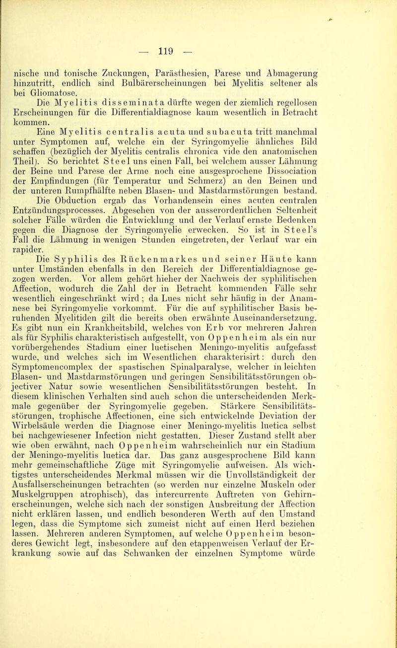 nische und tonische Zuckungen, Parästhesien, Parese und Abmagerung hinzutritt, endhch sind Bulbilrerscheinungen bei Myehtis seltener als bei Gliomatose. Die Myelitis disseminata dürfte wegen der ziemlich regellosen Erscheinungen für die Difi'erentialdiagnose kaum wesentlich in Betracht kommen. Eine Myelitis centralis acuta und subacuta tritt manchmal unter Symptomen auf, welche ein der Syringomyelie ähnliches Bild schaffen (bezüglich der Myelitis centralis chronica vide den anatomischen Theilj. So berichtet Steel uns einen Fall, bei welchem ausser Lähmung der Beine und Parese der Arme noch eine ausgesprochene Dissociation der Empfindungen (für Temperatur und Schmerz) an den Beinen und der unteren Rumpfhälfte neben Blasen- und Mastdarmstörungen bestand. Die Obduetion ergab das Vorhandensein eines acuten centralen Entzündungsprocesses. Abgesehen von der ausserordentlichen Seltenheit solcher Fälle würden die Entwicklung und der Verlauf ernste Bedenken gegen die Diagnose der Syringomyelie erwecken. So ist in Steel's Fall die Lähmung in wenigen Stunden eingetreten, der Verlauf war ein rapider. Die Syphilis des Rückenmarkes und seiner Häute kann unter Umständen ebenfalls in den Bereich der Differentialdiagnose ge- zogen werden. Vor allem gehört hieher der Nachweis der syphilitischen Alfection, wodurch die Zahl der in Betracht kommenden Fälle sehr wesentlich eingeschränkt wird ; da Lues nicht sehr häufig in der Anam- nese bei Syringomyelie vorkommt. Für die auf syphilitischer Basis be- ruhenden Myelitiden gilt die bereits oben erwähnte Auseinandersetzung. Es gibt nun ein Krankheitsbild, welches von Erb vor mehreren Jahren als für Syphilis charakteristisch aufgestellt, von Oppenheim als ein nur vorübergehendes Stadium einer luetischen Meningo-myelitis aufgefasst wurde, und welches sich im Wesentlichen charakterisirt: durch den Symptomencomplex der spastischen Spinalparalyse, welcher in leichten Blasen- und Mastdarmstörungen und geringen Sensibilitätsstörungen ob- jectiver Natur sowie wesentlichen Sensibilitätsstörungen besteht. In diesem klinischen Verhalten sind auch schon die unterscheidenden Merk- male gegenüber der Syringomyelie gegeben. Stärkere Sensibilitäts- störungen, trophische Affectionen, eine sich entwickelnde Deviation der Wirbelsäule werden die Diagnose einer Meningo-myelitis luetica selbst bei nachgewiesener Infection nicht gestatten. Dieser Zustand stellt aber wie oben erwähnt, nach Oppenheim wahrscheinlich nur ein Stadium der Meningo-myelitis luetica dar. Das ganz ausgesprochene Bild kann mehr gemeinschaftliche Züge mit Syringomyelie aufweisen. Als wich- tigstes unterscheidendes Merkmal müssen wir die UnvoUständigkeit der Ausfallserscheinungen betrachten (so werden nur einzelne Muskeln oder Muskelgruppen atrophisch), das intercurrente Auftreten von Gehirn- erscheinungen, welche sich nach der sonstigen Ausbreitung der Affection nicht erklären lassen, und endlich besonderen Werth auf den Umstand legen, dass die Symptome sich zumeist nicht auf einen Herd beziehen lassen. Mehreren anderen Symptomen, auf welche Oppenheim beson- deres Gewicht legt, insbesondere auf den etappenweisen Verlauf der Er- krankung sowie auf das Schwanken der einzelnen Symptome würde