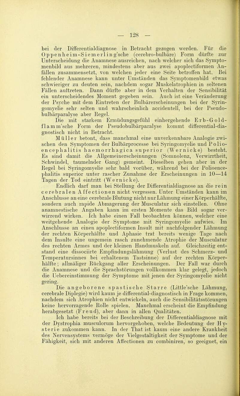 bei der Differentialdiagnose in Betracht gezogen werden. Für die Oppenheim-Siemerl in g'sche (cerebro-bulbäre) Form dürfte zur Unterscheidung die Anamnese ausreichen, nach welcher sich das Sj^pto- menbild aus mehreren, mindestens aber aus zwei apoplectiformen An- fällen zusammensetzt, von welchen jeder eine Seite betroffen hat. Bei fehlender Anamnese kann unter Umständen das SjTuptomenbild etwas schwieriger zu deuten sein, nachdem sogar Muskelatrophien in seltenen Fällen auftreten. Dann dürfte aber in dem Verhalten der Sensibilität ein unterscheidendes Moment gegeben sein. Auch ist eine Veränderung der Psyche mit dem Eintreten der Bulbärerscheinungen bei der Syrin- gomyelie sehr selten und wahrscheinlich accidentell, bei der Pseudo- bulbärparalyse aber Regel. Die mit starkem Ermüdungsgefühl einhergehende Erb-Gold- flamm'sche Form der Pseudobulbärparalyse kommt differential-dia- gnostisch nicht in Betracht. Müller betont, dass manchmal eine unverkennbare Analogie zwi- schen den Symptomen der Bulbärprocesse bei Syringomyelie und Polio- encephalitis haemorrhagica superior (Wernicke) besteht. Es sind damit die Allgemeinerscheinungen (Somnolenz, Verwirrtheit, Schwindel, taumelnder Gang) gemeint. Dieselben gehen aber in der Regel bei Syringomyelie sehr bald vorüber, während bei der Polioence- phalitis superior unter rascher Zunahme der Erscheinungen in 10—14 Tagen der Tod eintritt (Wernicke). Endlich darf man bei Stellung der Differentialdiagnose an die rein cerebralen Affectionen nicht vergessen. Unter Umständen kann im Anschlüsse an eine cerebrale Blutung nicht nur Lähmung einer Körperhälfte, sondern auch rapide Abmagerung der Musculatur sich einstellen. Ohne anamnestische Angaben kann im ersten Momente das Bild sogar ver- wirrend wirken. Ich habe einen Fall beobachten können, welcher eine weitgehende Analogie der Symptome mit Syringomyelie aufwies. Im Anschlüsse an einen apoplectiformen Insult mit nachfolgender Lähmung der rechten Körperhälfte und Aphasie trat bereits wenige Tage nach dem Insulte eine ungemein rasch zunehmende Atrophie der Musculatur des rechten Armes und der kleinen Handmuskeln auf. Gleichzeitig ent- stand eine dissociirte Empfindungslähmung (Verlust des Schmerz- und Temperatursinnes bei erhaltenem Tastsinne) auf der rechten Körper- hälfte ; allmäliger Rückgang aller Erscheinungen. Der Fall war durch die Anamnese und die Sprachstörungen vollkommen klar gelegt, jedoch die Uebereinstimmung der Symptome mit jenen der Syringomyelie nicht gering. Die angeborene spastische Starre (Little'sche Lähmung, cerebrale Diplegie) wird kaum je differential-diagnostisch in Frage kommen, nachdem sich Atrophien nicht entwickeln, auch die Sensibilitätsstörungen keine hervorragende Rolle spielen. Manchmal erscheint die Empfindung herabgesetzt (Freud), aber dann in allen Qualitäten. Ich habe bereits bei der Beschreibung der Differentialdiagnose mit der Dystrophia musculorum hervorgehoben, welche Bedeutung der Hy- sterie zukommen kann. In der That ist kaum eine andere Krankheit des Nervensystems vermöge der Vielgestaltigkeit der Symptome und der Fähigkeit, sich mit anderen Affectionen zu combiniren, so geeignet, ein