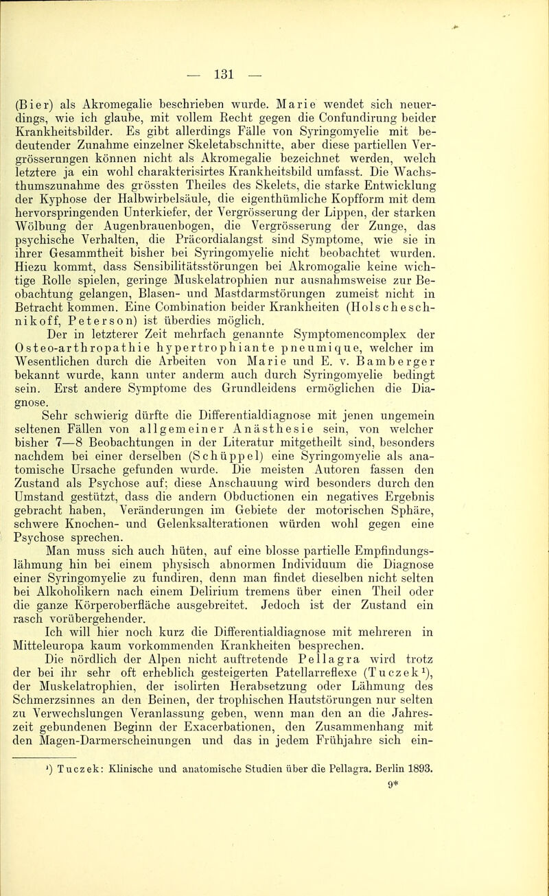 (Bier) als Akromegalie beschrieben wurde. Marie wendet sich neuer- dings, wie ich glaube, mit vollem Recht gegen die Confundirung beider Krankheitsbilder. Es gibt allerdings Fälle von Syringomyelie mit be- deutender Zunahme einzelner Skeletabschnitte, aber diese partiellen Ver- grösserungen können nicht als Akromegalie bezeichnet werden, welch letztere ja ein wohl charakterisirtes Krankheitsbild umfasst. Die Wachs- thumszunahme des grössten Theiles des Skelets, die starke Entwicklung der Kyphose der Halbwirbelsäule, die eigenthümliche Kopfform mit dem hervorspringenden Unterkiefer, der Vergrösserung der Lippen, der starken Wölbung der Augenbrauenbogen, die Vergrösserung der Zunge, das psychische Verhalten, die Präcordialangst sind Symptome, wie sie in ihrer Gesammtheit bisher bei Syringomyelie nicht beobachtet wurden. Hiezu kommt, dass Sensibilitätsstörungen bei Akromogalie keine wich- tige Rolle spielen, geringe Muskelatrophien nur ausnahmsweise zur Be- obachtung gelangen. Blasen- und Mastdarmstörungen zumeist nicht in Betracht kommen. Eine Combination beider Krankheiten (Holschesch- n i k 0 ff, P e t e r s 0 n) ist überdies möglich. Der in letzterer Zeit mehrfach genannte Symptomencomplex der Osteo-arthropathie hypertrophiante pneumique, welcher im Wesentlichen durch die Arbeiten von Marie und E. v. Bamberger bekannt wurde, kann unter anderm auch durch Syringomyelie bedingt sein. Erst andere Symptome des Grundleidens ermöglichen die Dia- gnose. Sehr schwierig dürfte die Differentialdiagnose mit jenen ungemein seltenen Fällen von allgemeiner Anästhesie sein, von welcher bisher 7—8 Beobachtungen in der Literatur mitgetheilt sind, besonders nachdem bei einer derselben (Schüppel) eine Syringomyelie als ana- tomische Ursache gefunden wurde. Die meisten Autoren fassen den Zustand als Psychose auf; diese Anschauung wird besonders durch den Umstand gestützt, dass die andern Obductionen ein negatives Ergebnis gebracht haben, Veränderungen im Gebiete der motorischen Sphäre, schwere Knochen- und Gelenksalterationen würden wohl gegen eine Psychose sprechen. Man muss sich auch hüten, auf eine blosse partielle Empfindungs- lähmung hin bei einem physisch abnormen Individuum die Diagnose einer Syringomyelie zu fundiren, denn man findet dieselben nicht selten bei Alkoholikern nach einem Delirium tremens über einen Theil oder die ganze Körperoberfläche ausgebreitet. Jedoch ist der Zustand ein rasch vorübergehender. Ich will hier noch kurz die Differentialdiagnose mit mehreren in Mitteleuropa kaum vorkommenden Krankheiten besprechen. Die nördlich der Alpen nicht auftretende Pellagra wird trotz der bei ihr sehr oft erheblich gesteigerten Patellarreflexe (Tuczek^), der Muskelatrophien, der isolirten Herabsetzung oder Lähmung des Schmerzsinnes an den Beinen, der trophischen Hautstörungen nur selten zu Verwechslungen Veranlassung geben, wenn man den an die Jahres- zeit gebundenen Beginn der Exacerbationen, den Zusammenhang mit den Magen-Darmerscheinungen und das in jedem Frühjahre sich ein- ') Tuczek: Klinische und anatomische Studien über die Pellagra. Berlin 1893. 9*
