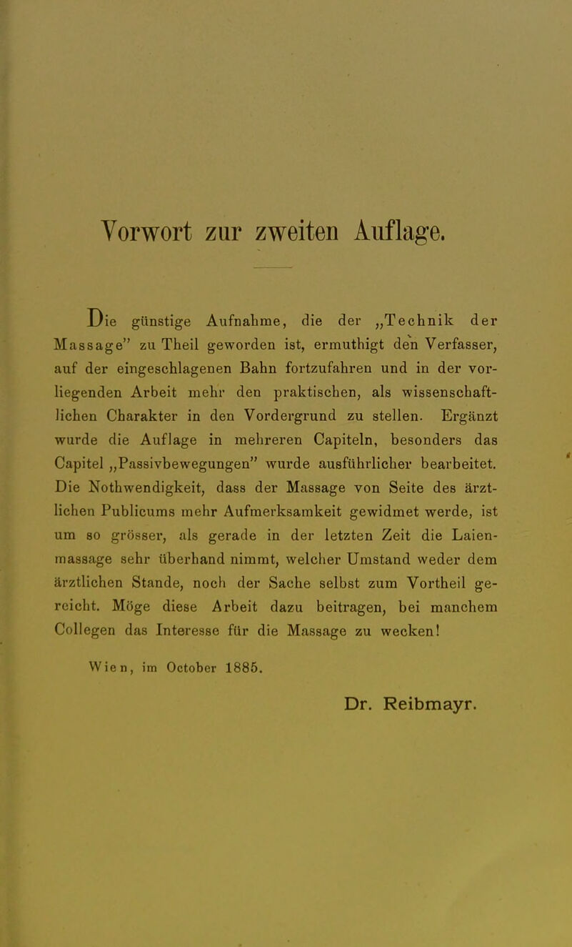 Die günstige Aufnahme, die der „Technik der Massage zu Theil geworden ist, ermuthigt den Verfasser, auf der eingeschlagenen Bahn fortzufahren und in der vor- liegenden Arbeit mehr den praktischen, als wissenschaft- lichen Charakter in den Vordergrund zu stellen. Ergänzt wurde die Auflage in mehreren Capiteln, besonders das Capitel „Passivbewegungen wurde ausführlicher bearbeitet. Die Notwendigkeit, dass der Massage von Seite des ärzt- lichen Publicums mehr Aufmerksamkeit gewidmet werde, ist um so grösser, als gerade in der letzten Zeit die Laien- massage sehr überhand nimmt, welcher Umstand weder dem ärztlichen Stande, noch der Sache selbst zum Vortheil ge- reicht. Möge diese Arbeit dazu beitragen, bei manchem Collegen das Interesse für die Massage zu wecken! Wien, im Octobcr 1885. Dr. Reibmayr.