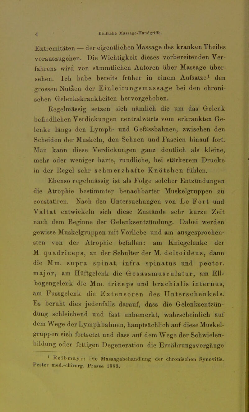 Extremitäten — der eigentlichen Massage des kranken Theiles vorauszugehen. Die Wichtigkeit dieses vorbereitenden Ver- fahrens wird von sämratlichen Autoren über Massage über- sehen. Ich habe bereits früher in einem Aufsatze1 den grossen Nutzen der Einleitungsmassage bei den chroni- schen Gelenkskrankheiten hervorgehoben. Regelmässig setzen sich nämlich die um das Gelenk befindlichen Verdickungen centralwärts vom erkrankten Ge- lenke längs den Lymph- und Gefässbahnen, zwischen den Scheiden der Muskeln, den Sehnen und Fascien hinauf fort. Man kann diese Verdickungen ganz deutlich als kleine, mehr oder weniger harte, rundliche, bei stärkerem Drucke in der Kegel sehr schmerzhafte Knötchen fühlen. Ebenso regelmässig ist als Folge solcher Entzündungen die Atrophie bestimmter benachbarter Muskelgruppen zu constatiren. Nach den Untersuchungen von Le Fort und Valtat entwickeln sich diese Zustände sehr kurze Zeit nach dem Beginne der Gelenksentzündung. Dabei werden gewisse Muskelgruppen mit Vorliebe und am ausgesprochen- sten von der Atrophie befallen: am Kniegelenke der M. quadriceps, an der Schulter der M. deltoideus, dann die Mm. supra spinat. infra spinatus und pector. major, am Hüftgelenk die Gesässmusculatur, am Ell- bogengelenk die Mm. triceps und brachialis internus, am Fussgelenk die Extensoren des Unterschenkels. Es beruht dies jedenfalls darauf, dass die Gelenksentzün- dung schleichend und fast unbemerkt, wahrscheinlich auf dem Wege der Lymphbahnen, hauptsächlich auf diese Muskel- gruppen sich fortsetzt und dass auf dem Wege der Schwielen- bildung oder fettigen Degeneration die Ernährungsvorgänge Reibmayr: Die Massagebehandlung der chronischen Synovitis. Pester med.-chirurg. Presse 1883.