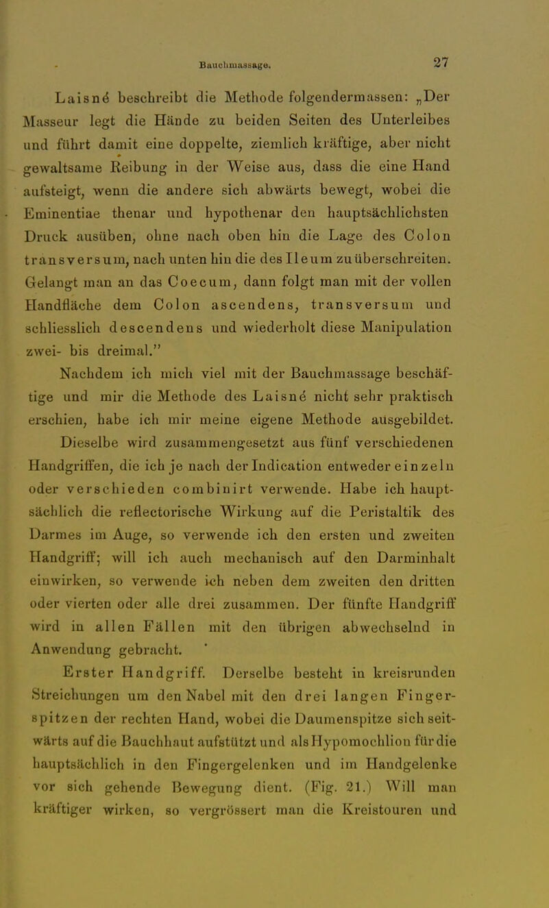 Laisne* beschreibt die Methode folgendermassen: n Der Masseur legt die Hände zu beiden Seiten des Unterleibes und führt damit eine doppelte, ziemlich kräftige, aber nicht gewaltsame Reibung in der Weise aus, dass die eine Hand aufsteigt, wenn die andere sich abwärts bewegt, wobei die Eminentiae thenar und hypothenar den hauptsächlichsten Druck ausüben, ohne nach oben hin die Lage des Colou transversum, nach unten hin die des Ileum zuÜberschreiten. Gelangt man an das Coecum, dann folgt man mit der vollen Handfläche dein Colon ascendens, transversum und schliesslich descendens und wiederholt diese Manipulation zwei- bis dreimal. Nachdem ich mich viel mit der Bauchmassage beschäf- tige und mir die Methode des Laisne* nicht sehr praktisch erschien, habe ich mir meine eigene Methode ausgebildet. Dieselbe wird zusammengesetzt aus fünf verschiedenen Handgriffen, die ich je nach der Indication entweder ein zeln oder verschieden combinirt verwende. Habe ich haupt- sächlich die reflectorische Wirkung auf die Peristaltik des Darmes im Auge, so verwende ich den ersten und zweiten Handgriff; will ich auch mechanisch auf den Darminhalt einwirken, so verwende ich neben dem zweiten den dritten oder vierten oder alle drei zusammen. Der fünfte Handgriff wird in allen Fällen mit den übrigen abwechselnd in Anwendung gebracht. Erster Handgriff. Derselbe besteht in kreisrunden Streichungen um den Nabel mit den drei langen Finger- spitzen der rechten Hand, wobei die Daumenspitze sich seit- wärts auf die Hauchhaut aufstützt und alsHypomochlion für die hauptsächlich in den Fingergelenken und im Handgelenke vor sich gehende Bewegung dient. (Fig. 21.) Will man kräftiger wirken, so vergrössert man die Kreistouren und