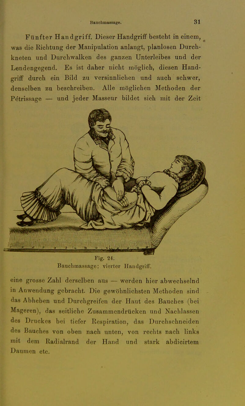 Fünfter Handgriff. Dieser Handgriff besteht in einem, was die Richtung der Manipulation anlangt, planlosen Durch- kneten und Durchwalken des ganzen Unterleibes und der Lendengegend. Es ist daher nicht möglich, diesen Hand- griff durch ein Bild zu versinnlichen und auch schwer, denselben zu beschreiben. Alle möglichen Methoden der lYtrissage — und jeder Masseur bildet sich mit der Zeit Fig. 24. Bauchmassagc: vierter Handgriff. eine grosse Zahl derselben aus — werden hier abwechselnd in Anwendung gebracht. Die gewöhnlichsten Methoden sind das Abheben und Durchgreifen der Haut des Bauches (bei Mageren), das seitliche Zusammendrücken und Nachlassen des Druckes bei tiefer Respiration, das Durchschneiden des Bauches von oben nach unten, von rechts nach links mit dem Radialrand der Hand und stark abdicirtem Daumen etc.