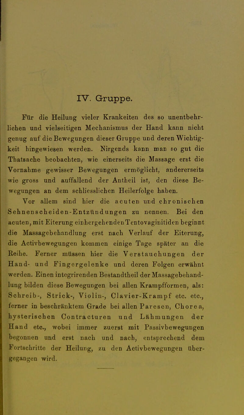 Für die Heilung vieler Krankeiten des so unentbehr- lichen und vielseitigen Mechanismus der Hand kann nicht genug auf die Bewegungen dieser Gruppe und deren Wichtig- keit hingewiesen werden. Nirgends kann man so gut die Thatsache beobachten, wie einerseits die Massage erst die Vornahme gewisser Bewegungen ermöglicht, andererseits wie gross und auffallend der Antheil ist, den diese Be- wegungen an dem schliesslichen Heilerfolge haben. Vor allem sind hier die acuten und chronischen Sehnenscheiden-Entzündungen zu nennen. Bei den acuten, mit Eiterung einhergehendenTentovaginitiden beginnt die Massagebehandlung erst nach Verlauf der Eiterung, die Activbewegungen kommen einige Tage später an die Reihe. Ferner müssen hier die Verstauchungen der Hand- und Fingergelenke und deren Folgen erwähnt werden. Einen integrirenden Bestandtheil der Massagebehand- lung bilden diese Bewegungen bei allen Krampfformen, als: Schreib-, Strick-, Violin-, Clavier-Krampf etc. etc., ferner in beschränktem Grade bei allen Paresen, Chorea, hysterischen Contracturen und Lähmungen der Hand etc., wobei immer zuerst mit Passivbewegungen begonnen und erst nach und nach, entsprechend dem Fortschritte der Heilung, zu den Activbewegungen Uber- gegangen wird.