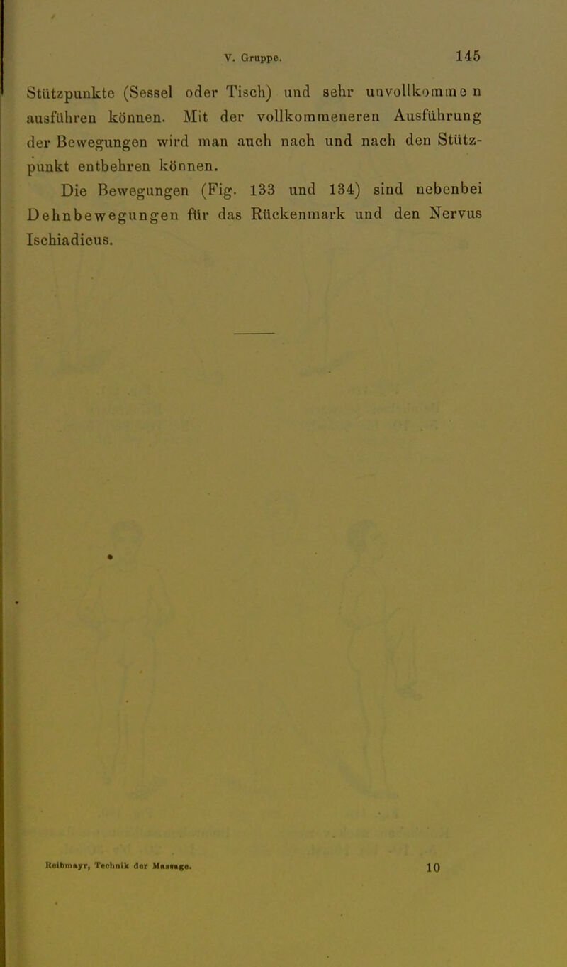 Stützpunkte (Sessel oder Tisch) und sehr unvollkommen ausführen können. Mit der vollkommeneren Ausführung der Bewegungen wird man auch nach und nach den Stütz- punkt entbehren können. Die Bewegungen (Fig. 133 und 134) sind nebenbei Dehnbewegungeu für das Rückenmark und den Nervus Ischiadicus. Relbmayr, Technik der Maittge. 10