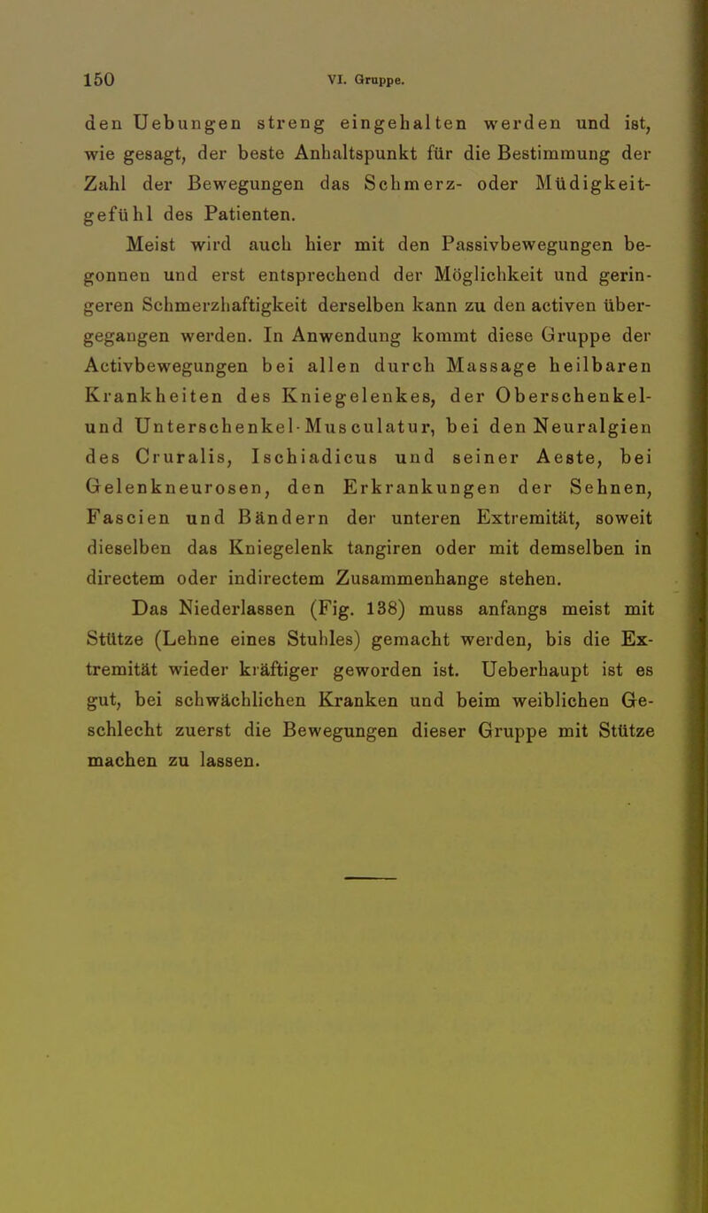 den Uebungen streng eingehalten werden und ist, wie gesagt, der beste Anhaltspunkt für die Bestimmung der Zahl der Bewegungen das Schmerz- oder Müdigkeit- gefühl des Patienten. Meist wird auch hier mit den Passivbewegungen be- gonnen und erst entsprechend der Möglichkeit und gerin- geren Schmerzhaftigkeit derselben kann zu den activen über- gegangen werden. In Anwendung kommt diese Gruppe der Activbewegungen bei allen durch Massage heilbaren Krankheiten des Kniegelenkes, der Oberschenkel- und Unterschenkel-Musculatur, bei den Neuralgien des Cruralis, Ischiadicus und seiner Aeste, bei Gelenkneurosen, den Erkrankungen der Sehnen, Fascien und Bändern der unteren Extremität, soweit dieselben das Kniegelenk tangiren oder mit demselben in directem oder indirectem Zusammenhange stehen. Das Niederlassen (Fig. 138) muss anfangs meist mit Stütze (Lehne eines Stuhles) gemacht werden, bis die Ex- tremität wieder kräftiger geworden ist. Ueberhaupt ist es gut, bei schwächlichen Kranken und beim weiblichen Ge- schlecht zuerst die Bewegungen dieser Gruppe mit Stütze machen zu lassen.