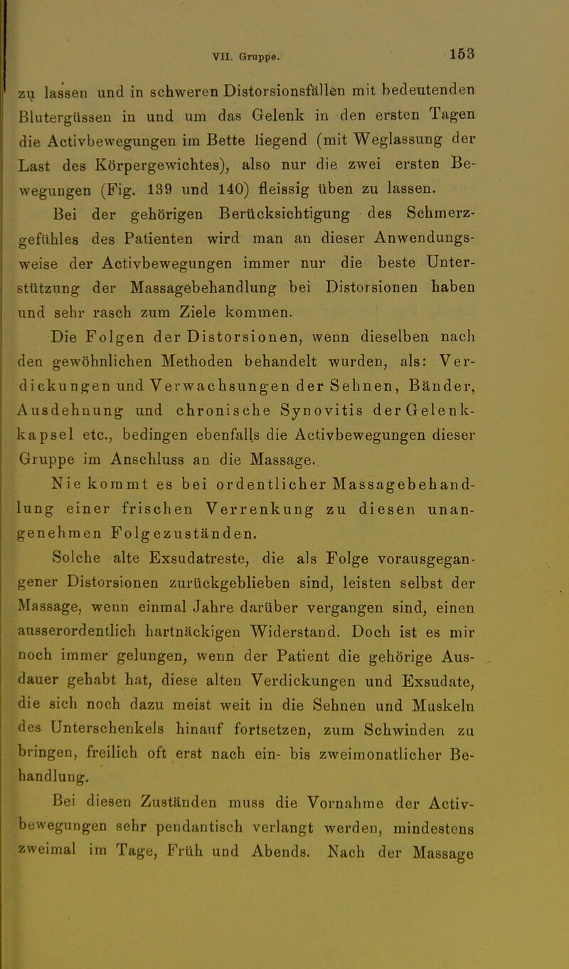 zu lassen und in schweren Distorsionsfällen mit bedeutenden Blutergüssen in und um das Gelenk in den ersten Tagen die Activbewegungen im Bette liegend (mit Weglassung der Last des Körpergewichtes), also nur die zwei ersten Be- wegungen (Fig. 139 und 140) fleissig üben zu lassen. Bei der gehörigen Berücksichtigung des Schmerz- gefühles des Patienten wird man an dieser Anwendungs- weise der Activbewegungen immer nur die beste Unter- stützung der Massagebehandlung bei Distorsionen haben und sehr rasch zum Ziele kommen. Die Folgen der Distorsionen, wenn dieselben nach den gewöhnlichen Methoden behandelt wurden, als: Ver- dickungen und Verwachsungen der Sehnen, Bänder, Ausdehnung und chronische Synovitis derGelenk- kapsel etc., bedingen ebenfalls die Activbewegungen dieser Gruppe im Anschluss an die Massage. Nie kommt es bei ordentlicher Massagebehand- lung einer frischen Verrenkung zu diesen unan- genehmen Folgezuständen. Solche alte Exsudatreste, die als Folge vorausgegan- gener Distorsionen zurückgeblieben sind, leisten selbst der Massage, wenn einmal Jahre darüber vergangen sind, einen ausserordentlich hartnäckigen Widerstand. Doch ist es mir noch immer gelungen, wenn der Patient die gehörige Aus- dauer gehabt hat, diese alten Verdickungen und Exsudate, die sich noch dazu meist weit in die Sehnen und Muskeln des Unterschenkels hinauf fortsetzen, zum Schwinden zu bringen, freilich oft erst nach ein- bis zweimonatlicher Be- handlung. Bei diesen Zuständen muss die Vornahme der Activ- bewegungen sehr pendantisch verlangt werden, mindestens zweimal im Tage, Früh und Abends. Nach der Massage