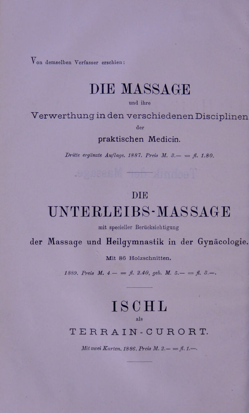 on demselben Verfasser erschien: DIE MASSAGE und ihre Verwerthung in den verschiedenen Disciplinen der praktischen Medicin. Dritte ergänzte Auflage. 1887. Preis M. 3.— = fl. 1.80. DIE UNTERLEIBS-MASSAGE mit specieUer Berücksichtigung der Massage und Heilgymnastik in der Gynäcologie. Mit 86 Holzschnitten. 1889. Preis M. 4 — = fl. 2.40, geh. M. 5.— = fl. 3.—. ISCHL als TERRAIN-CURORT. Mil zwei Karten. 1886. Preis M. 2.— = fl. 1.—.