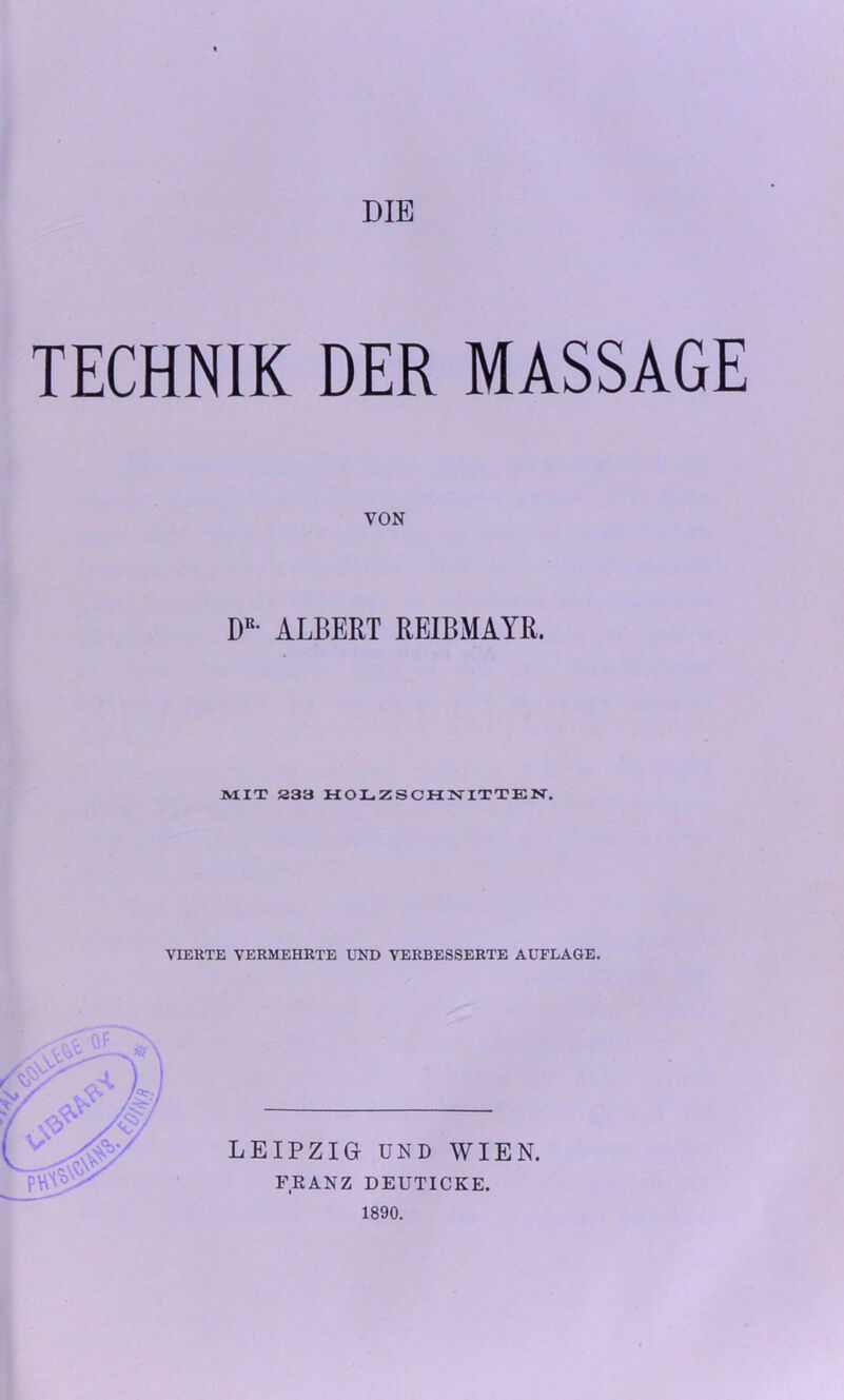 DIE TECHNIK DER MASSAGE VON DR- ALBERT REIBMAYR. MIT S33 HOLZSCHNITTEN. VIERTE VERMEHRTE UND VERBESSERTE AUFLAGE. LEIPZIG UND WIEN. FRANZ DEUTICKE. 1890.