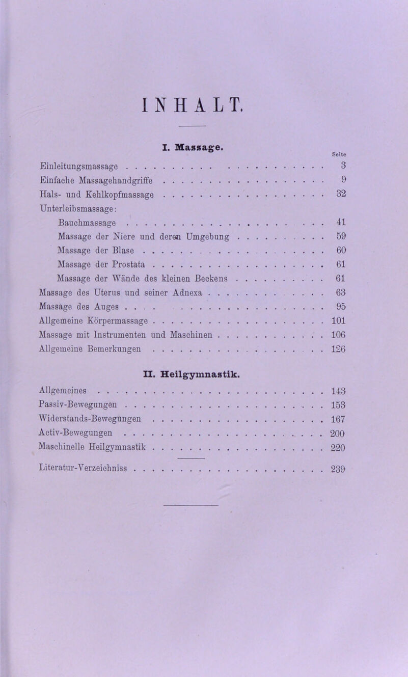 INHALT. Seite Einleitangsmassage 3 Einfache Massagehandgriffe 9 Hals- und Kehlkopfmassage 32 Unterleibsmassage: Bauchmassage Al Massage der Niere und deren Umgebung 59 Massage der Blase 60 Massage der Prostata 61 Massage der Wände des kleinen Beckens 61 Massage des Uterus und seiner Adnexa 63 Massage des Auges .... 95 Allgemeine Körpermassage 101 Massage mit Instrumenten und Maschinen 106 Allgemeine Bemerkungen 126 II. Heilgymnastik. Allgemeines 148 Passiv-Bewegungen 153 Widerstands-Bewegungen 167 Activ-Bewegungen 200 Maschinelle Heilgymnastik 220 Literatur-Verzeichniss 239