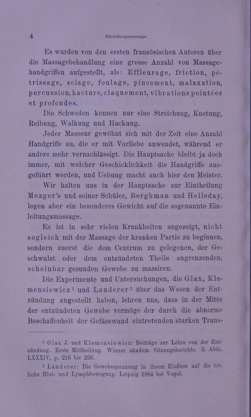Es wurden von den ersten französischen Autoren über die Massagebehandlung eine grosse Anzahl von Massage- handgriffen aufgestellt, als: Effleurage, friction, pe- trissage, sciage, foulage, pincement, malaxation, percussion,hacture, claquement, vibrations pointees et profondes. Die Schweden kennen nur eine Streichung, Knetung, Reibung, Walkung und Hackung. Jeder Masseur gewöhnt sich mit der Zeit eine Anzahl Handgriffe an, die er mit Vorliebe anwendet, während er andere mehr vernachlässigt. Die Hauptsache bleibt ja doch immer, mit welcher Geschicklichkeit die Handgriffe aus- gefiihrt werden, und Uebung macht auch hier den Meister. Wir halten uns in der Hauptsache zur Eintheilung Mezger’s und seiner Schüler, ßerghman und Helleday, legen aber ein besonderes Gewicht auf die sogenannte Ein- leitungsmassage. Es ist in sehr vielen Krankheiten angezeigt, nicht sogleich mit der Massage der kranken Partie zu beginnen, sondern zuerst die dem Centrum zu gelegenen, der Ge- schwulst oder dem entzündeten Theile angrenzenden, scheinbar gesunden Gewebe zu massiren. Die Experimente und Untersuchungen, die Glax, Kie- me n sie wie z1 und Länderer'2 über das Wesen der Ent- zündung angestellt haben, lehren uns, dass in der Mitte der entzündeten Gewebe vermöge der durch die abnorme Beschaffenheit der Gefässwand eintretenden starken Trans- 1 Glax J. und Klemensiewicz: Beiträge zur Lehre von der Ent- zündung. Erste Mittheilung. Wiener akadem. Sitzungsberichte. 3. Abth. LXXX1V, p. 216 bis 236. 2 Länderer: Die Gewebsspannung in ihrem Einfluss auf die ört- liche Blut- und Lymphbewegung. Leipzig 1884 bei Vogel.