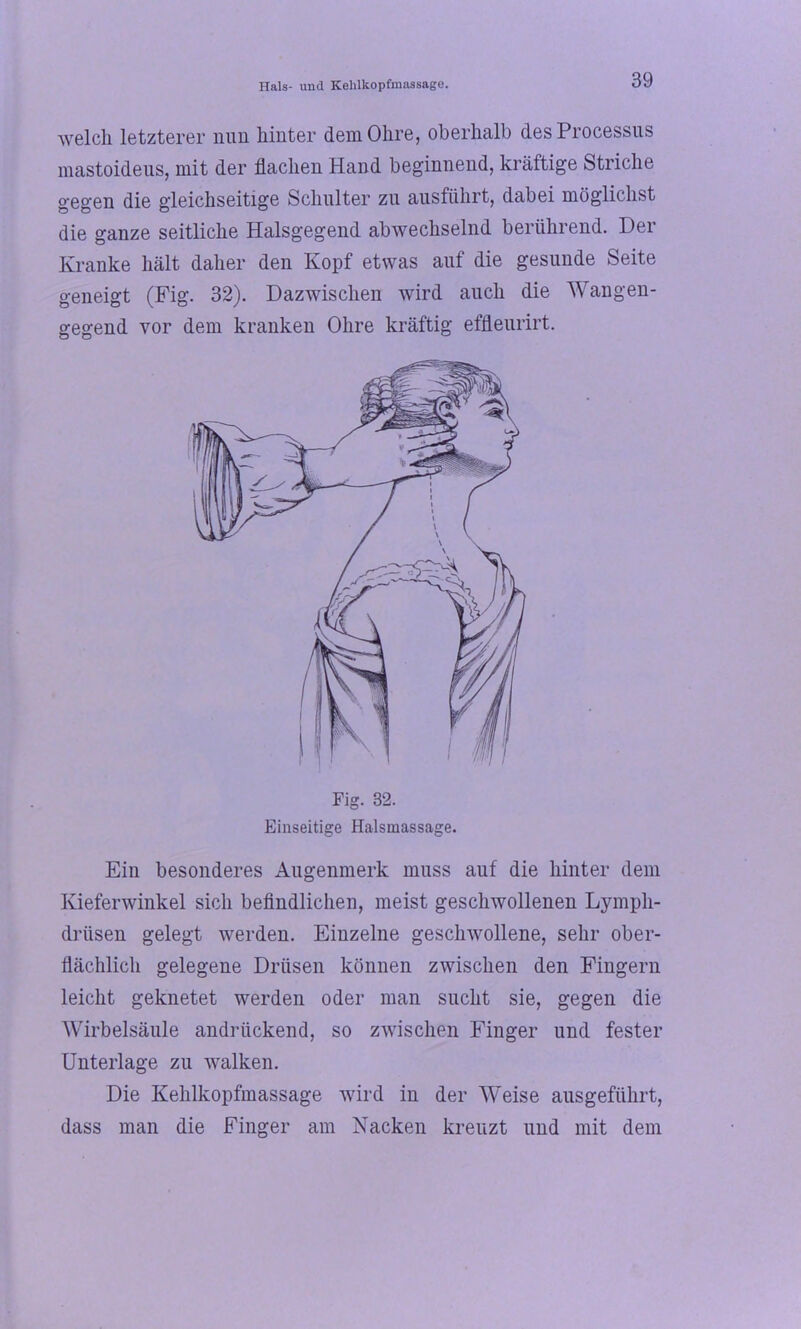 welch letzterer nun hinter dem Ohre, oberhalb des Processus mastoideus, mit der flachen Hand beginnend, kräftige Striche gegen die gleichseitige Schulter zu ausführt, dabei möglichst die ganze seitliche Halsgegend abwechselnd berührend. Der Kranke hält daher den Kopf etwas auf die gesunde Seite geneigt (Fig. 32). Dazwischen wird auch die Wangen- gegend vor dem kranken Ohre kräftig effleurirt. Ein besonderes Augenmerk muss auf die hinter dem Kieferwinkel sich befindlichen, meist geschwollenen Lympli- driisen gelegt werden. Einzelne geschwollene, sehr ober- flächlich gelegene Drüsen können zwischen den Fingern leicht geknetet werden oder man sucht sie, gegen die Wirbelsäule andrückend, so zwischen Finger und fester Unterlage zu walken. Die Kehlkopfmassage wird in der Weise ausgeführt, dass man die Finger am Nacken kreuzt und mit dem