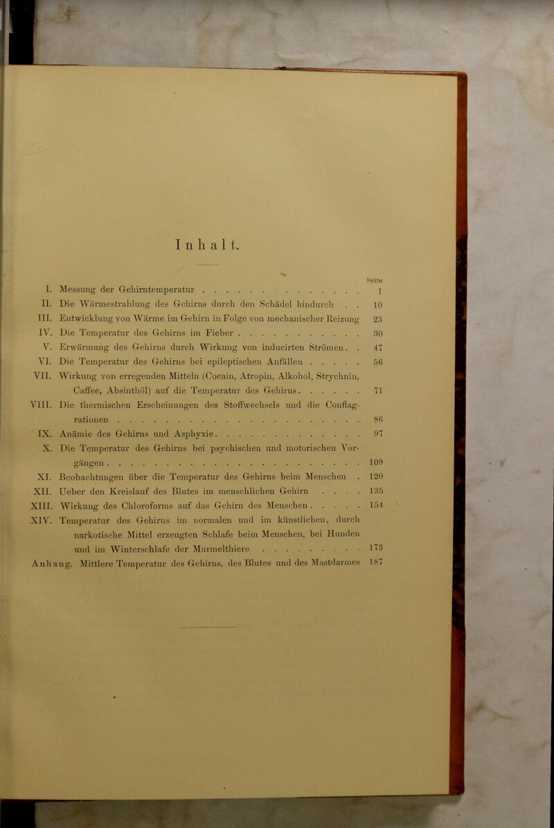 Inhalt. Seite I. Messung der Greliirntemperatur 1 II. Die Wärmestrahlung des G-eliirns durch den Schädel hindurch . . 10 III. Entwicklung von Wärme im Gehirn in Folge von mechanischer Reizung 23 IV. Die Temperatur des Gehirns im Fieber 30 V. Erwärmung des Gehirns durch Wirkung von inducirten Strömen. . 47 VI. Die Temperatur des Gehirns bei epileptischen Anfällen 56 VII. Wirkung von erregenden Mitteln (Cocain, Atropin, Alkohol, Strychnin, Caffee, Absinthöl) auf die Temperatur des Gehirns 71 VIII. Die thermischen Erscheinungen des Stoffwechsels und die Conflag- rationen 86 IX. Anämie des Gehirns und Asphyxie 97 X. Die Temperatur des Gehirns bei psychischen und motorischen Vor- gängen 109 XI. Beobachtungen über die Temperatur des Gehirns beim Menschen . 120 XII. lieber den Kreislauf des Blutes im menschlichen Gehirn .... 135 XIII. Wirkung des Chloroforms auf das Gehirn des Menschen 154 XIV. Temperatur des Gehirns im normalen und im künstlichen, durch narkotische Mittel erzeugten Schlafe beim Menschen, bei Hunden und im Winterschlafe der Murmelthiere 113 Anhang. Mittlere Temperatur des Gehirns, des Blutes und des Mastdarmes 187