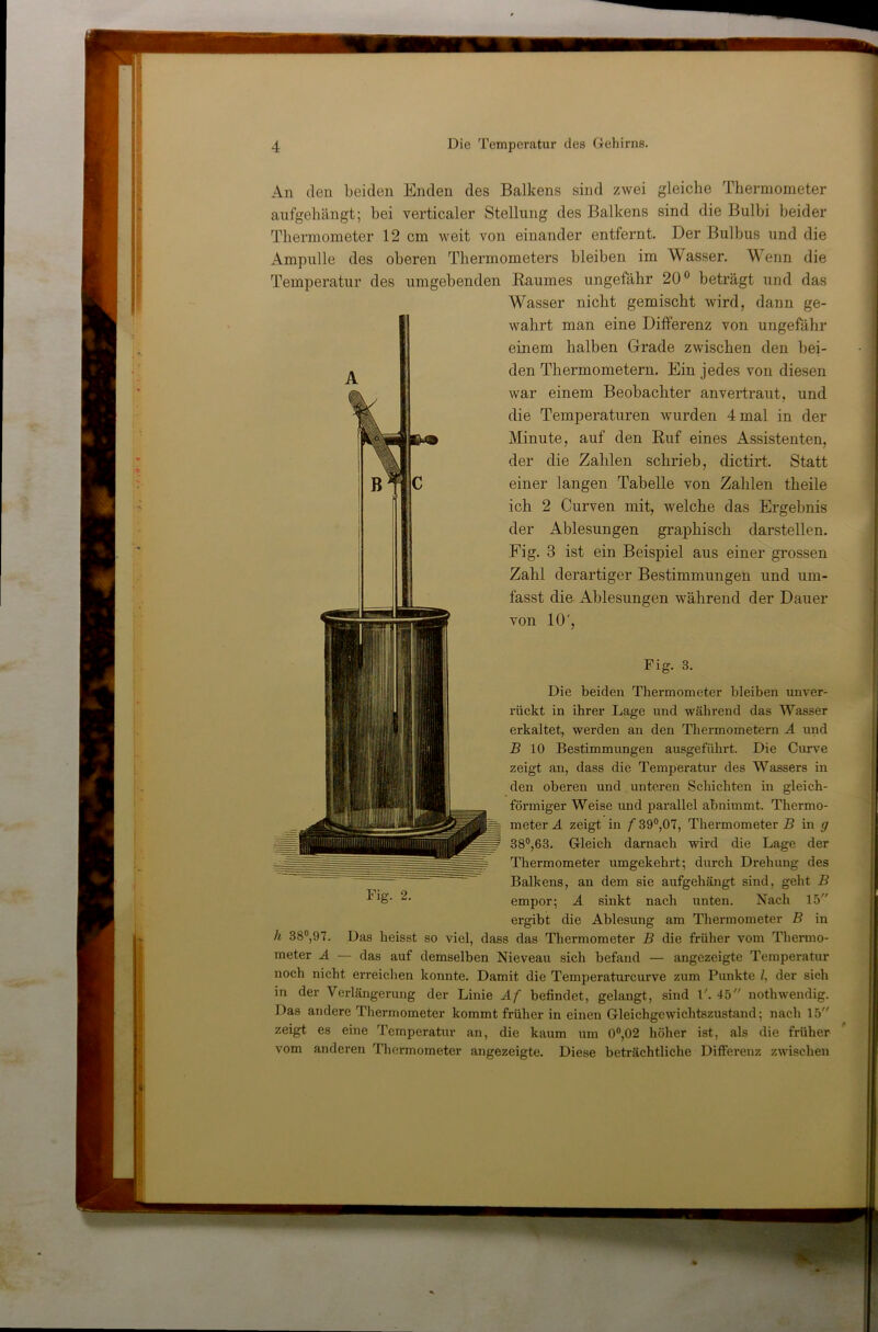 An (len beiden Enden des Balkens sind zwei gleiche Thermometer aufgehängt; bei verticaler Stellung des Balkens sind die Bulbi beider Thermometer 12 cm weit von einander entfernt. Der Bulbus und die Ampulle des oberen Thermometers bleiben im Wasser. Wenn die Temperatur des umgebenden Raumes ungefähr 20® beträgt und das Wasser nicht gemischt wird, dann ge- wahrt man eine Differenz von ungefähr einem halben Grade zwischen den bei- den Thermometern. Ein jedes von diesen war einem Beobachter anvertraut, und die Temperaturen wurden 4 mal in der Minute, auf den Ruf eines Assistenten, der die Zahlen schrieb, dictirt. Statt einer langen Tabelle von Zahlen theile ich 2 Curven mit, welche das Ergebnis der Ablesungen graphisch darstellen. Fig. 3 ist ein Beispiel aus einer grossen Zahl derartiger Bestimmungen und um- fasst die Ablesungen während der Dauer von 10', Fig. 3. Die beiden Thermometer bleiben unver- riickt in ihrer Lage und während das Wasser erkaltet, werden an den Thermometern Ä und B 10 Bestimmungen ausgeführt. Die Curve zeigt an, dass die Temperatur des Wassers in den oberen und unteren Schichten in gleich- förmiger Weise und parallel abnimmt. Thermo- meter A zeigt in f 39°,07, Thermometer B in g 38°,63. Gleich darnach wird die Lage der Thermometer umgekehrt; durch Drehung des Balkens, an dem sie aufgehängt sind, geht B empor; A sinkt nach unten. Nach 15 ergibt die Ablesung am Thermometer B in h 38®,97. Das heisst so viel, dass das Thermometer B die früher vom Thermo- meter A — das auf demselben Nieveau sich befand — angezeigte Temperatur noch nicht erreichen konnte. Damit die Temperaturcurve zum Punkte /, der sich Das andere Thermometer kommt früher in einen Gleichgewichtszustand; nach 15' zeigt es eine Temperatur an, die kaum um 0®,02 höher ist, als die früher vom anderen Thermometer angezeigte. Diese beträchtliche Differenz zwischen Fig. 2.