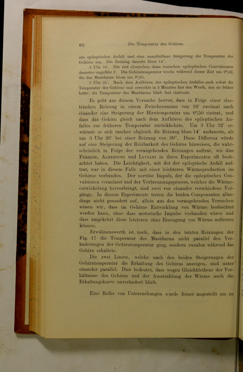 ein e})ileptischer Anfall und eine unmittelbare »Steigerung der Temperatur des Gehirns ein. Die Reizung dauerte bloss 14. 3 Uhr 34'. Die erst clonischeii dann tonischen epileptischen Convulsionen dauerten ungefähr 2'. Die Gehirntemperatur wuchs während dieser Zeit um 0°,52, die des Mastdarms bloss um 0®,05. 3 Uhr 35'. Nach dem Aufhören des epileptischen Anfalles sank sofort die 'remperatur des Gehirns und erreichte in 3 Minuten fast den Werth, den sie früher hatte; die Temperatur des Mastdarms blieb fast stationär. Es geht aus diesem Versuche hervor, dass in Folge einer elec- trischen Keizung in einem Zwischenräume von 10' zweimal nach einander eine Steigerung der Hirntemperatur um 0°,50 eintrat, und dass das Gehirn gleich nach dem Aufhören des epileptischen An- falles zur früheren Temperatur zurückkehrte. Um 3 Uhr 32' er- wärmte es sich rascher obgleich die Reizung bloss 14 andauerte, als um 3 Uhr 20' bei einer Reizung von 30. Diese Differenz würde auf eine Steigerung der Reizbarkeit des Gehirns hinweisen, die wahr- scheinlich in Folge der vorangehenden Reizungen auftrat, wie dies Fereiee, Albeetoni und Luciani in ihren Experimenten oft beob- achtet haben. Die Leichtigkeit, mit der der epileptische Anfall auf- trat, war in diesem Falle mit einer leichteren Wärmeproduction im Gehirne verbunden. Der nervöse Impuls, der die epileptischen Con- vulsionen veranlasst und der Verbrennungsprocess, welcher die Wärme- entwickelung hervorbringt, sind zwei von einander verschiedene Vor- gänge. In diesem Experimente treten die beiden Comi^onenten aller- dings nicht gesondert auf, allein aus den vorangehenden Versuchen wissen wir, dass im Gehirne Entwicklung von Wärme beobachtet werden kann, ohne dass motorische Impulse vorhanden' wären und dass umgekehrt diese letzteren ohne Erzeugung von Wärme auftreten können. Erwähnenswert!! ist noch, dass in den letzten Reizungen der Fig. 17 die Temperatur des Mastdarms nicht i3arallel den Ver- änderungen der Gehirntemperatur ging, sondern zunahm während das Gehirn erkaltete. Die zwei Linien, welche nach den beiden Steigerungen der Gehirntemperatur die Erkaltung des Gehirns anzeigen, sind unter einander parallel. Dies bedeutet, dass wegen Gleichbleibens der Ver- hältnisse des Gehirns und der Ausstrahlung der Wärme auch die Erkaltungskurve unverändert blieb. Eine Reihe von Untersuchungen wurde ferner angestellt um zu