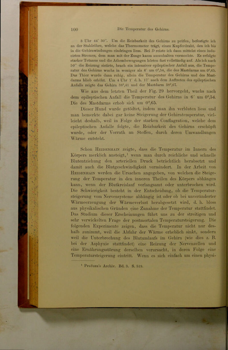 3 Uhr 44' 30. Um die Reizbarkeit des Gehirns zu prüfen, befestigte ieli an der Stahlrohre, welche das Thermometer trägt, einen Kupferdraht, den ich bis in die Gehirnwindungen eindringen Hess. Bei I) reizte ich dann mittelst eines indu- cirten Stromes, dem man mit der Zunge kaum auszuhalten vermochte. Es erfolgte starker Tetanus und die Athembewegungen hörten fast vollständig auf. Als ich nach 50 die Reizung sistirte, brach ein intensiver epileptischer Anfall aus, die Tempe- ratur des Gehirns wuchs in weniger als 6' um 0®,54, die des Mastdarms um 0°,65. Das Thier wurde dann ruhig, allein die Temperatur des Gehirns und des Mast- darms blieb erhöht. Um 4 Uhr 1' d. h. 17' nach dem Auftreten des epileptischen Anfalls zeigte das Gehirn 38®,41 und der Mastdarm 38°,67. Wie aus dem letzten Theil der Fig. 29 hervorgellt, wuchs nach dem epileptischen Anfall die Temperatur des Gehirns in 6' um 0°,54. Die des Mastdarms erhob sich um 0‘’,65. Dieser Hund wurde getödtet, indem man ihn verbluten liess und man bemerkte dabei gar keine Steigerung der Gehirntemperatur, viel- leicht deshalb, weil in Folge der starken Conflagration, welche dem epileptischen Anfalle folgte, die Reizbarkeit des Gehirns erschöpft wurde, oder der Vorrath an Stoffen, durch deren Umwandlungen Wärme entsteht. Schon Heidenhain zeigte, dass die Temperatur im Innern des Körpers merklich ansteigt, ^ wenn man durch reichliche und schnelle Blutentziehung den arteriellen Druck beträchtlich herabsetzt und damit auch die Blutgeschwindigkeit vermindert. In der Arbeit von Heedenhain werden die Ursachen angegeben, von welchen die Steige- rung der Temperatur in den inneren Theilen des Körpers abhängen kann, wenn der Blutkreislauf verlangsamt oder unterbrochen wird. Die Schwierigkeit besteht in der Entscheidung, oh die Temperatur- steigerung vom Nervensysteme abhängig ist oder oh hei unveränderter Wärmeerzeugung der Wärmeverlust herabgesetzt wird, d. h. bloss aus physikalischen Gründen eine Zunahme der Temperatur stattfindet. Das Studium dieser Erscheinungen führt uns zu der streitigen und sehr verwickelten Frage der postmortalen Temperatursteigerung. Die folgenden Experimente zeigen, dass die Temperatur nicht nur des- halb zunimmt, weil die Abfuhr der AVärme erheblich sinkt, sondern weil die Unterbrechung des Blutumlaufs im Gehirn (wie dies z. B. bei der Asphyxie stattfindet) eine Reizung der Nervenzellen und eine Ernährungsstörung derselben verursacht, in deren Folge eine Temperatursteigerung eintritt. Wenn es sich einfach um einen physi- ^ Pflüqeu’s Archiv. Bd. 3. S. 519.