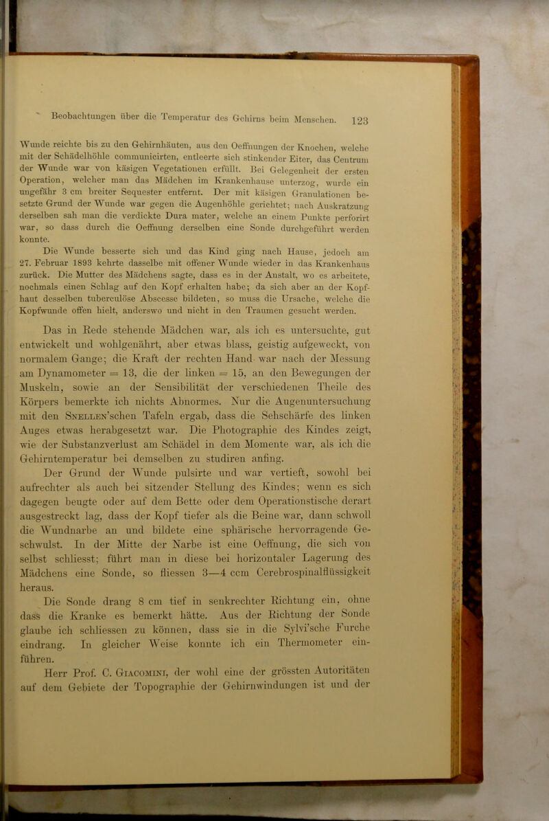 Wunde reichte bis zu den Gehirnhäuten, aus den Oeftnungen der Knochen, welche mit der Schädelhöhle communicirten, entleerte sich stinkender Eiter, das Centrum der Wunde war von käsigen Vegetationen erfüllt. Bei Gelegenheit der ersten Operation, welcher man das Mädchen im Krankenhause unterzog, wurde ein ungeföhr 3 cm breiter Sequester entfernt. Der mit käsigen Granulationen be- setzte Grund der Wunde war gegen die Augenhöhle gerichtet; nach Auskratzung derselben sah man die verdickte Dura mater, welche an einem Punkte perforirt war, so dass durch die Oeffnung derselben eine Sonde durchgeführt werden konnte. Die Wunde besserte sich und das Kind ging nach Hause, jedoch am 27. Februar 1893 kehrte dasselbe mit offener Wunde wieder in das Krankenhaus zurück. Die Mutter des Mädchens sagte, dass es in der Anstalt, wo es arbeitete, nochmals einen Schlag auf den Kopf erhalten habe; da sich aber an der Kopf- haut desselben tuberculöse Abscesse bildeten, so muss die Ursache, welche die Kopfwimde offen hielt, anderswo und nicht in den Traumen gesucht werden. Das in Eecle stehende Mädchen war, als ich es nntersiichte, gut entwickelt und wohlgenährt, aber etwas blass, geistig aufgeweckt, von normalem Gange; die Kraft der rechten Hand war nach der Messung am Dynamometer =13, die der linken =15, an den Bewegungen der Muskeln, sowie an der Sensibilität der verschiedenen Theile des Körpers bemerkte ich nichts Abnormes. Nur die Augennntersnchiing mit den SNELLEN’schen Tafeln ergab, dass die Sehschärfe des linken Auges etwas herabgesetzt war. Die Photographie des Kindes zeigt, wie der Substanzverliist am Schädel in dem Momente war, als ich die Gehirntemperatur bei demselben zu stndiren anfing. Der Grund der Wunde pnlsirte und war vertieft, sowohl bei aufrechter als auch bei sitzender Stellung des Kindes; wenn es sich dagegen beugte oder auf dem Bette oder dem Operationstische derart ausgestreckt lag, dass der Kopf tiefer als die Beine war, dann schwoll die Wundnarbe an und bildete eine sphärische hervorragende Ge- schwulst In der Mitte der Narbe ist eine Oeffnung, die sich von selbst schliesst; führt man in diese bei horizontaler Lagerung des Mädchens eine Sonde, so fliessen 3—4 ccm Cerebrospinalflüssigkeit heraus. Die Sonde drang 8 cm tief in senkrechter Eichtung ein, ohne dass die Kranke es bemerkt hätte. Aus der Eichtuiig der Sonde glaube ich schliessen zu können, dass sie in die Sylvi’sche Furche eindrang. In gleicher Weise konnte ich ein Thermometer ein- führen. Herr Prof. C. Giacomini, der wohl eine der grössten Autoritäten auf dem Gebiete der Topographie der Gehirnwindungen ist und der