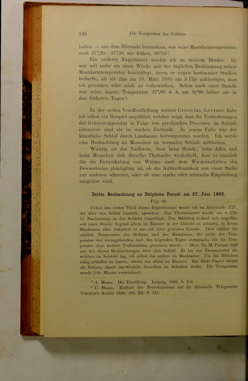 lullten — aus dem Hörsaale lierauskam, war seine Mastdarmtemjieratnr, statt 37*^,20—37^,30 wie früher, 3870h Ein anderes Experiment maclite ich an meinem Bruder. Er war seit mehr als einer Woche mit der täglichen Bestimmung seiner Mastdarmtemperatur beschäftigt, deren er wegen bestimmter Studien bedurfte, als ich ihm am 18. März 1885 um 5 Ulir aukündigte, dass ich gesonnen wäre mich zu verheirathen. Schon nach einer Stunde war seine innere Temperatur 37”,90 d. h. um 0,°90 höher als in den früheren Tagen In der ersten Veröffentlichung meiner Croonian Lecture habe ich schon ein Beispiel angeführt, welches zeigt, dass die Veränderungen der Gehirntemperatur in Folge von psychischen Processen im Schlafe intensiver sind als im wachen Zustande. In jenem Falle war der künstliche Schlaf durch Laudaniim hervorgerufen worden. Ich werde eine Beobachtung an Menschen im normalen Schlafe mittheilen. Wichtig ist der Nachweis, dass beim Hunde, beim Affen und beim Menschen sich dieselbe Thatsache wiederholt, dass es nämlich für die Entwickelung von Wärme nach dem Wiederauftreten des Bewusstseins gleichgiltig ist, ob die Aufmerksamkeit von einer Sache zur anderen schreitet, oder ob eine starke oder schwache Empfindung ausgelöst wird. Dritte Beobachtung an Delphina Parodi am 27. Juni 1893. Fig. 38. Ueber den ersten Theil dieses Experimentes werde ich im Abschnitte XFN’’, der über den Schlaf handelt, sprechen. Das Thermometer wurde um 8 Uhr 55' Nachmittags in den Schädel eingeführt. Das Mädchen befand sich ungefähr seit einer Stunde liegend allein im Zimmer in der Absicht zu schlafen, in ihrem Misstrauen aber erwartete es uns mit einer gewissen Unruhe. Dies erklärt die erhöhte Temperatur des Gehirns und des Mastdarms, die nicht der Tem- peratur des vorangehenden und des folgenden Tages entsprach, als die Tem- peratur ohne weitere Vorbereitung gemessen wurde. — Herr Dr. M. Patrizi half mir bei diesen Beobachtungen über den Schlaf. Er las das Thermometer ab, welches im Schädel lag, ich selbst das andere im Mastdarmc. Um das Mädchen ruhig schlafen zu lassen, waren wir allein im Zimmer. Ein Blatt Papier diente als Schirm, damit das «Gesicht desselben im Schatten bleibe. Die Temperatur wurde jede Minute verzeichnet. ' A. Mosso. Die Ermüdung. Leipzig. 1892. S. 258. ^ U. Mosso. Einfluss des Nervensystems auf die thierische Temperatur ViRCHOw’s Archiv 1886. 106. Bd. S. 125.
