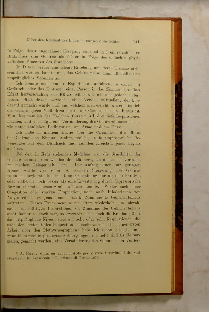 Li Folge dieser aiigeiielimeii Erregung entstand in C ein reichlicherer Blutzutliiss zum Gehirne als früher in Folge des einfachen physi- kalischen Processes des Sprechens. In D trat wieder eine kleine Erhehung auf, deren Ursache nicht ermittelt werden konnte und das Gehirn nahm dann allmählig sein ursprüngliches Volumen an. Ich könnte noch andere Experimente anführen, in denen ein Geräusch, oder das Eintreten einer Person in das Zimmer denselben Eflekt liervorhrachte; der Kürze halber will ich dies jedoch unter- lassen. Statt dessen werde ich einen Versuch mittheilen, der kurz darauf gemacht wurde und aus welchem man ersieht, wie empfindlich das Gehirn gegen Veränderungen in der Composition des Blutes ist. ]\Ian Hess nämlich das Mädchen (Curve 7, 3 I) drei tiefe Inspirationen machen, und es erfolgte eine Verminderung des Gehirnvolumens ebenso wie unter ähnlichen Bedingungen am Arme und am Fusse. Ich habe in meinem Buche über die Circulation des Blutes im Gehirne den Einfiuss studirt, welchen tiefe respiratorische Be- wegungen auf den Blutdruck und auf den Kreislauf jenes Organs ausüben. Bei dem in Rede stehenden Mädchen war die Sensibilität der Gefässe ebenso gross wie bei den Männern, an denen ich Versuche zu machen Gelegenheit hatte. Der Anfang einer nur geringen Apnoe wurde von einer so starken Steigerung des Gehirn- volumens begleitet, dass ich diese Erscheinung nur als eine Paralyse oder vielleicht noch besser als eine Erweiterung durch depressorische Nerven (Erweiterungsnerven) auffassen konnte. Weder nach einer Congestion oder starken Exspiration, noch nach Inhalationen von Amylnitrit sah ich jemals eine so starke Zunahme des Gehirnvolumens auftreten. Dieses ExiJeriment wurde öfters wiederholt, und obwohl nach drei kräftigen Inspirationen die Zunahme des Gehirnvolumens nicht immer so stark war, so erstreckte sich doch die Erhebung über das ursprüngliche Niveau stets auf acht oder zehn Respirationen, die nach der letzten tiefen Inspiration gemacht wurden. In meiner ersten Arbeit über den Plethysmographen ^ habe ich schon gezeigt, dass, wenn bloss zwei inspiratorische Bewegungen, die tiefer sind als die nor- malen, gemacht werden, eine Verminderung des Volumens der Vorder- b A. Müäso, Sopra uii nuovo metodo per scrivere i movimenti dei vasi sanguigni. R. Accademia delle scicnze di Torino 1875.