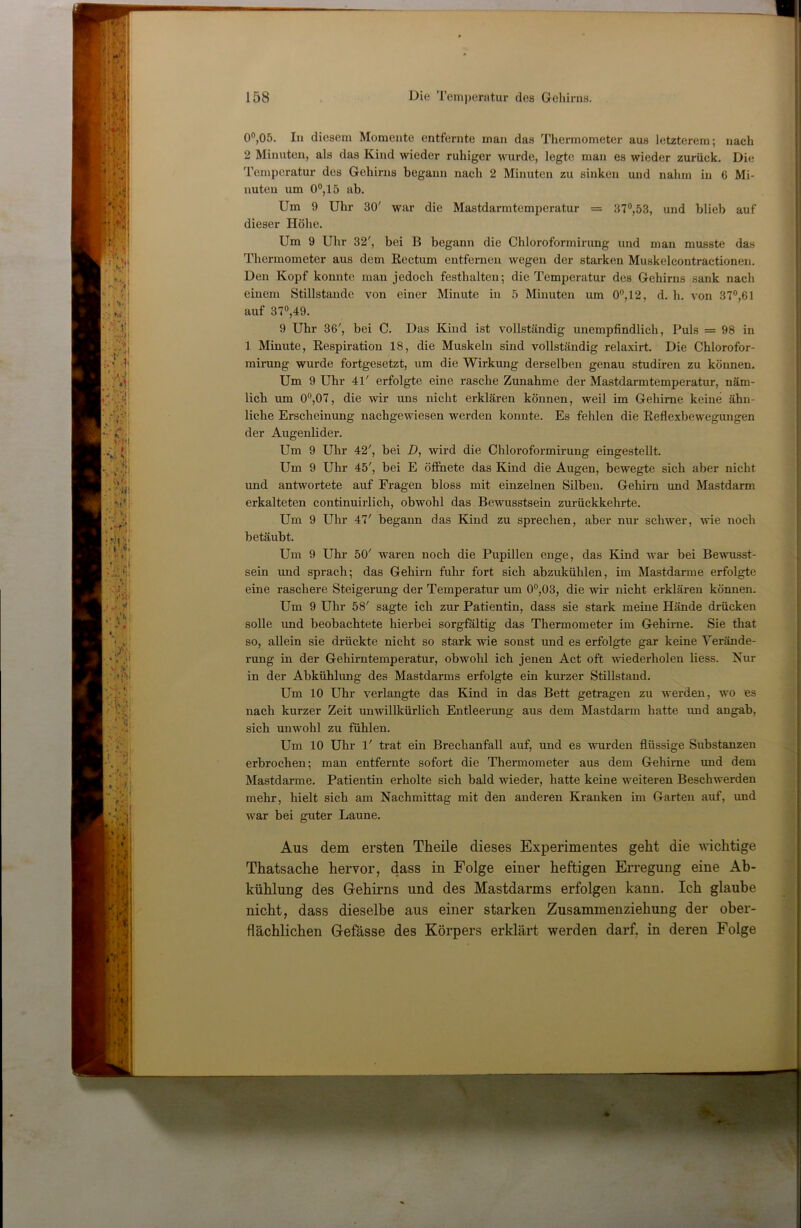 00,05. In diesem Momente entfernte man das Thermometer aus letzterem; nach 2 Minuten, als das Kind wieder ruhiger wurde, legte man es wieder zurück. Die Temperatur des Gehirns begann nach 2 Minuten zu sinken und nahm in 6 Mi- nuten um 00,15 ab. Um 9 Uhr 30' war die Mastdarmtemperatur = 370,53, und blieb auf dieser Höhe. Um 9 Uhr 32', bei B begann die Chloroformirung und man musste das Thermometer aus dem Eectum entfernen wegen der starken Muskeleontractionen. Den Kopf konnte man jedoch festhalten; die Temperatur des Gehirns sank nach einem Stillstände von einer Minute in 5 Minuten um 0”,12, d. h. von 370,61 auf 370,49. 9 Uhr 36', bei C. Das Kind ist vollständig unempfindlich. Puls = 98 in 1 Minute, Eespiration 18, die Muskeln sind vollständig relaxirt. Die Chlorofor- mirang wurde fortgesetzt, um die Wirkung derselben genau studiren zu können. Um 9 Uhr 41' erfolgte eine rasche Zunahme der Mastdarmtemperatur, näm- lich um 0“,07, die wir uns nicht erklären können, weil im Gehirne keine ähn- liche Erscheinung nachgewiesen werden konnte. Es fehlen die Eeflexbewegungen der Augenlider. Um 9 Uhr 42', bei D, wird die Chloroformirung eingestellt. Um 9 Uhr 45', bei E öffiiete das Kind die Augen, bewegte sich aber nicht und antwortete auf Fragen bloss mit einzelnen Silben. Gehirn und Mastdarm erkalteten continuirlich, obwohl das Bewusstsein zurückkehrte. Um 9 Uhr 47' begann das Kind zu sprechen, aber nur schwer, wie noch betäubt. Um 9 Uhr 50' waren noch die Pupillen enge, das Kind war bei Bewusst- sein und sprach; das Gehirn fuhr fort sich abzukühlen, im Mastdarme erfolgte eine raschere Steigerung der Temperatur um 00,03, die wir nicht erklären können. Um 9 Uhr 58' sagte ich zur Patientin, dass sie stark meine Hände drücken solle und beobachtete hierbei sorgfältig das Thermometer im Gehirne. Sie that so, allein sie drückte nicht so stark wie sonst und es erfolgte gar keine Verände- rung in der Gehirntemperatur, obwohl ich jenen Act oft wiederholen liess. Nur in der Abkühlung des Mastdarms erfolgte ein km-zer Stillstand. Um 10 Uhr verlangte das Kind in das Bett getragen zu werden, wo es nach kurzer Zeit unwillkürlich Entleerung aus dem Mastdarm hatte und angab, sich unwohl zu fühlen. Um 10 Uhr 1' trat ein Brechanfall auf, und es wurden flüssige Substanzen erbrochen; man entfernte sofort die Thermometer aus dem Gehirne und dem Mastdarme. Patientin erholte sich bald wieder, hatte keine weiteren Beschwerden mehr, hielt sich am Nachmittag mit den anderen Kranken im Garten auf, und war bei guter Laune. Aus dem ersten Theile dieses Experimentes geht die wichtige Thatsache hervor, dass in Folge einer heftigen Erregung eine Ab- kühlung des Gehirns und des Mastdarms erfolgen kann. Ich glaube nicht, dass dieselbe aus einer starken Zusammenziehung der ober- flächlichen Gefässe des Körpers erklärt werden darf, in deren Folge