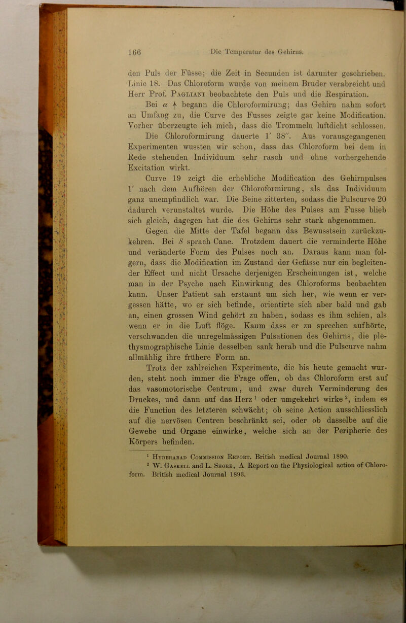 den Puls der Füsse; die Zeit in Secunden ist darunter geschrieben. Linie 18. Das Chloroform wurde von meinem Bruder verabreicht und Herr Prof. Pagliani beobachtete den Puls und die Respiration. Bei a | begann die Chloroformirung; das Gehirn nahm sofort an Umfang zu, die Curve des Fusses zeigte gar keine Modification. Vorher überzeugte ich mich, dass die Trommeln luftdicht schlossen. Die Chloroformirung dauerte V 38. Aus vorausgegangeneii Experimenten wussten wir schon, dass das Chloroform bei dem in Rede stehenden Individuum sehr rasch und ohne vorhergehende Excitation wirkt. Curve 19 zeigt die erhebliche Modification des Gehirnpulses 1' nach dem Aufhören der Chloroformirung, als das Individuum ganz unempfindlich war. Die Beine zitterten, sodass die Pulscurve 20 dadurch verunstaltet wurde. Die Höhe des Pulses am Fusse blieb sich gleich, dagegen hat die des Gehirns sehr stark abgenommen. Gegen die Mitte der Tafel begann das Bewusstsein zurückzu- kehren. Bei 8 sprach Cane. Trotzdem dauert die verminderte Höhe und veränderte Form des Pulses noch an. Daraus kann man fol- gern, dass die Modification im Zustand der Gefässe nur ein begleiten- der Effect und nicht Ursache derjenigen Erscheinungen ist, welche man in der Psyche nach Einwirkung des Chloroforms beobachten kann. Unser Patient sah erstaunt um sich her, wie wenn er ver- gessen hätte, wo er sich befinde, orientirte sich aber bald und gab an, einen grossen Wind gehört zu haben, sodass es ihm schien, als wenn er in die Luft flöge. Kaum dass er zu sprechen aufhörte, verschwanden die unregelmässigen Pulsationen des Gehirns, die ple- thysmographische Linie desselben sank herab und die Pulscurve nahm allmählig ihre frühere Form an. Trotz der zahlreichen Experimente, die bis heute gemacht wur- den, steht noch immer die Frage offen, ob das Chloroform erst auf das vasomotorische Centrum, und zwar durch Verminderung des Druckes, und dann auf das Herz ^ oder umgekehrt wirke indem es die Function des letzteren schwächt; ob seine Action ausschliesslich auf die nervösen Centreii beschränkt sei, oder ob dasselbe auf die Gewebe und Organe einwirke, welche sich an der Peripherie des Körpers befinden. ^ Hyderabad Commission Report. British medical Journal 1890. * W. Gaskelj. and L. Shore , A Report on the Physiological action of Chloro- form. British medical Journal 1893.