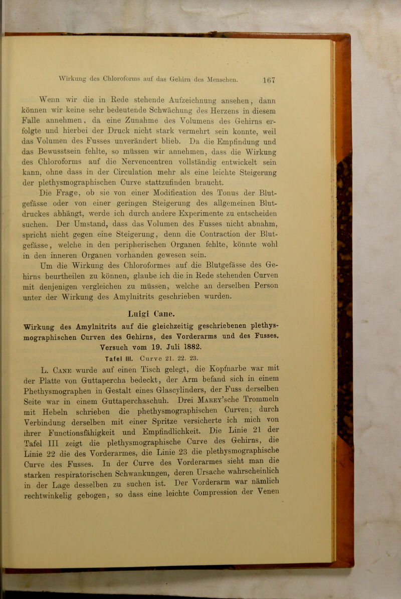 ^V eiin wir die in Rede stehende Aufzeichnung ansehen, dann können wir keine sehr bedeutende Schwächung des Herzens in diesem Falle aimehmen, da eine Zunahme des Volumens des Gehirns er- folgte und hierbei der Druck nicht stark vermehrt sein konnte, weil das Volumen des Fusses unverändert blieb. Da die Empfindung und das Bewusstsein fehlte, so müssen wir annehmen, dass die Wirkung des Chloroforms auf die Nervencentren vollständig entwickelt sein kann, ohne dass in der Circulation mehr als eine leichte Steigerung der plethysmographischen Curve stattzufinden braucht. Die Frage, ob sie von einer Modification des Tonus der Blut- gefässe oder von einer geringen Steigerung des allgemeinen Blut- druckes abhängt, werde ich durch andere Experimente zu entscheiden suchen. Der Umstand, dass das Volumen des Fusses nicht abnahm, spricht nicht gegen eine Steigerung, denn die Contraction der Blut- gefässe, welche in den peripherischen Organen fehlte, könnte wohl in den inneren Organen vorhanden gewesen sein. Um die Wirkung des Chloroform es auf die Blutgefässe des Ge- hirns beurtheilen zu können, glaube ich die in Rede stehenden Curven mit denjenigen vergleichen zu müssen, welche an derselben Person unter der Wirkung des Amylnitrits geschrieben wurden. Liiigi Cane. Wirkung des Amylnitrits auf die gleichzeitig geschriebenen plethys- mographischen Curven des Gehirns, des Vorderarms und des Fusses. Versuch vom 19. Juli 1882. Tafel III. Curve 21. 22. 23. L. Cane wurde auf einen Tisch gelegt, die Kopfnarbe war mit der Platte von Guttapercha bedeckt, der Arm befand sich in einem Phethysmographen in Gestalt eines Glascylinders, der Fuss derselben Seite war in einem Guttaperchaschuh. Drei MAEEv’sche Trommeln mit Hebeln schrieben die phethysmographischen Curven; durch Verbindung derselben mit einer Spritze versicherte ich mich von ihrer Functionsfähigkeit und Empfindlichkeit. Die Linie 21 der Tafel III zeigt die plethysmographische Cur\^e des Gehirns, die Linie 22 die des Vorderarmes, die Linie 23 die plethysmographische Curve des Fusses. In der Curve des Vorderarmes sieht man die starken respiratorischen Schwankungen, deren Ursache wahrscheinlich in der Lage desselben zu suchen ist. Der Vorderarm war nämlich rechtwinkelig gebogen, so dass eine leichte Compression der Venen