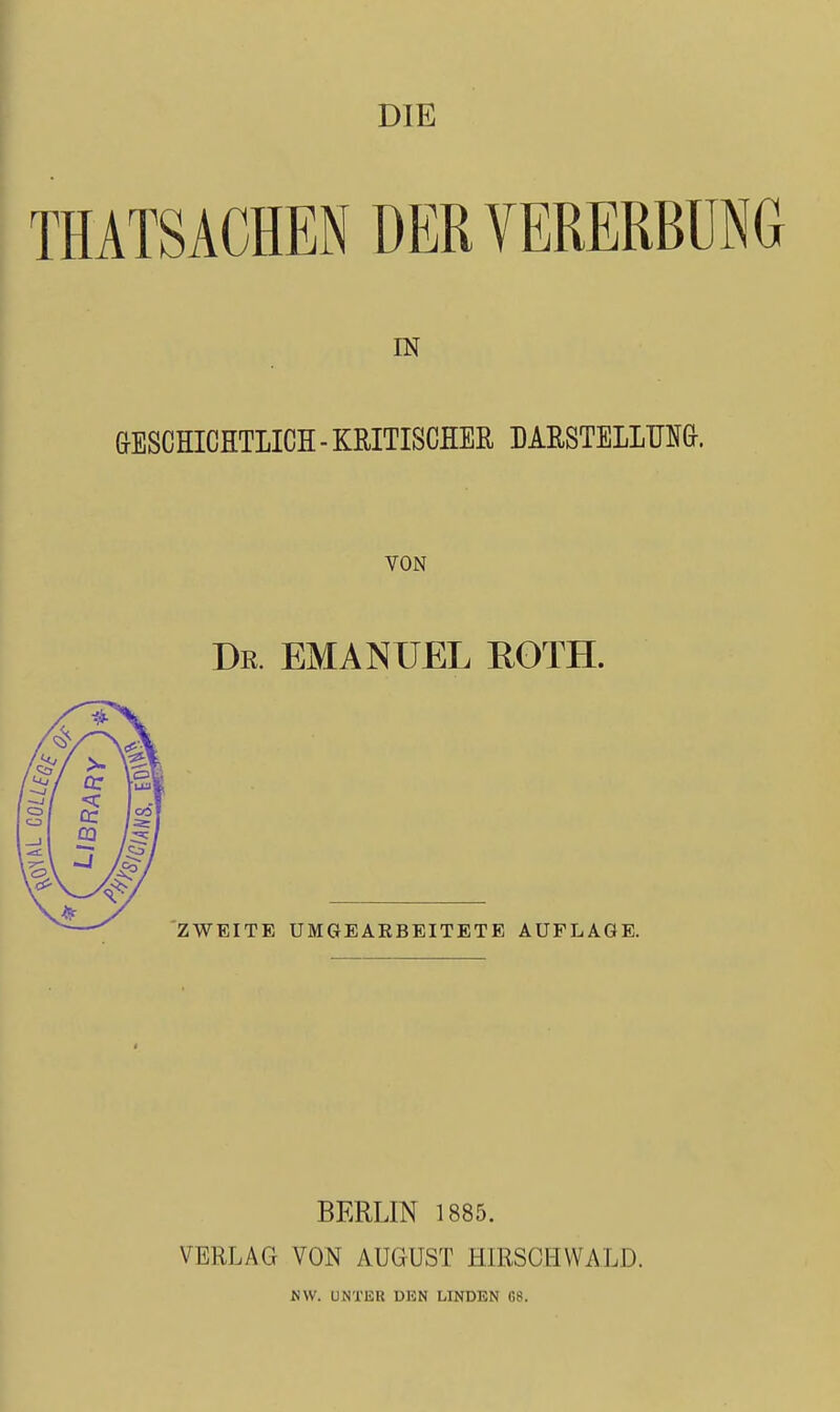 DIE THATSACHEN DER VERERBUNG IN &ESCHICHTLICH - KRITISCHER DARSTELLUNG. VON Dr. EMANUEL ROTH. ZWEITE UMGEAEBEITETE AUFLAGE. BERLIN 1885. VERLAG VON AUGUST HIRSGHWALD. KW. UNTER DEN LINDEN G8.