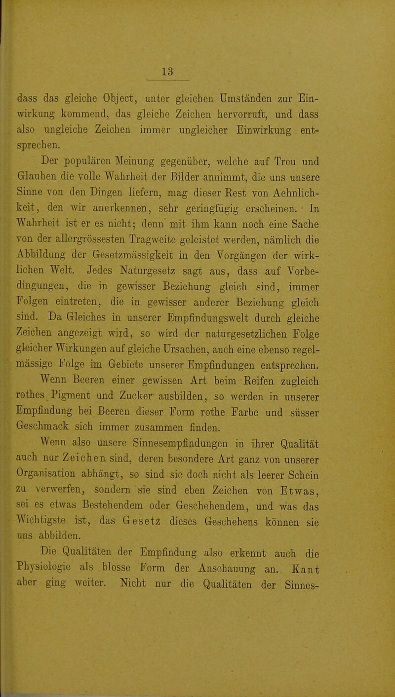 dass das gleiche Object, unter gleichen Umständen zur Ein- wirkung kommend, das gleiche Zeichen hervorruft, und dass also ungleiche Zeichen immer ungleicher Einwirkung ent- sprechen. Der populären Meinung gegenüber, welche auf Treu und Glauben die volle Wahrheit der Bilder annimmt, die uns unsere Sinne von den Dingen liefern, mag dieser Rest von Aehnlich- keit, den wir anerkennen, sehr geringfügig erscheinen. • In Wahrheit ist er es nicht; denn' mit ihm kann noch eine Sache von der allergrössesten Tragweite geleistet werden, nämlich die Abbildung der Gesetzmässigkeit in den Vorgängen der wirk- lichen Welt. Jedes Naturgesetz sagt aus, dass auf Vorbe- dingungen, die in gewisser Beziehung gleich sind, immer Folgen eintreten, die in gewisser anderer Beziehung gleich sind. Da Gleiches in unserer Empfindungswelt durch gleiche Zeichen angezeigt wird, so wird der naturgesetzlichen Folge gleicher Wirkungen auf gleiche Ursachen, auch eine ebenso regel- mässige Folge im Gebiete unserer Empfindungen entsprechen. Wenn Beeren einer gewissen Art beim Reifen zugleich rothes Pigment und Zucker ausbilden, so werden in unserer Empfindung bei Beeren dieser Form rothe Farbe und süsser Geschmack sich immer zusammen finden. Wenn also unsere Sinnesempfindungen in ihrer Qualität auch nur Zeichen sind, deren besondere Art ganz von unserer Organisation abhängt, so sind sie doch nicht als leerer Schein zu verwerfen, sondern sie sind eben Zeichen von Etwas, sei es etwas Bestehendem oder Geschehendem, und was das Wichtigste ist, das Gesetz dieses Geschehens können sie uns abbilden. Die Qualitäten der Empfindung also erkennt auch die Physiologie als blosse Form der Anschauung an.. Kant aber ging weiter. Nicht nur die Qualitäten der Sinnes-