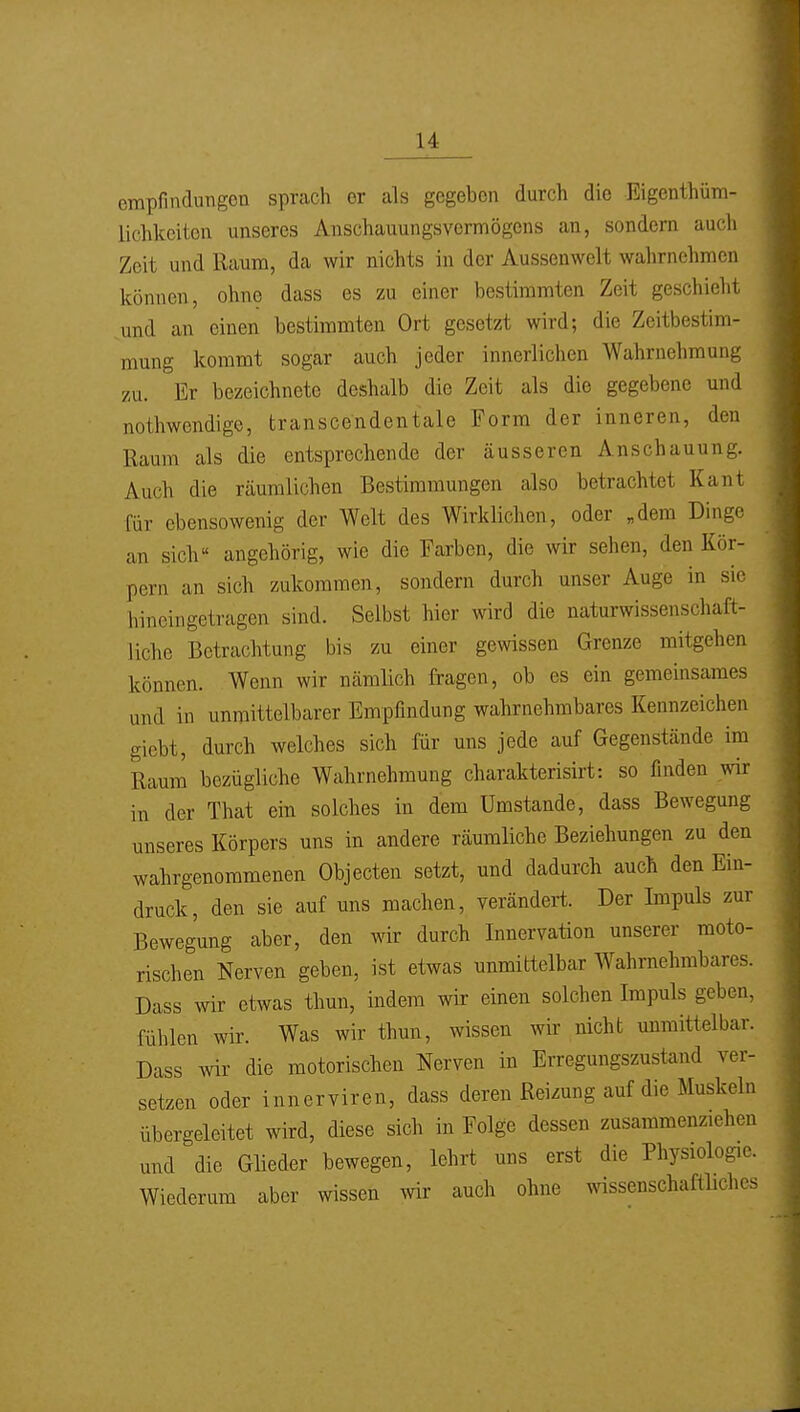 empfinclungcn sprach er als gegeben durch die Eigenthüm- lichkeiton unseres Anschauungsvermögens an, sondern auch Zeit und Raum, da wir nichts in der Aussenwelt wahrnehmen können, ohne dass es zu einer bestimmten Zeit geschieht und an einen bestimmten Ort gesetzt wird; die Zeitbestim- mung kommt sogar auch jeder innerlichen Wahrnehmung zu. Er bezeichnete deshalb die Zeit als die gegebene und nothwendige, transcendentale Form der inneren, den Raum als die entsprechende der äusseren Anschauung. Auch die räumlichen Bestimmungen also betrachtet Kant für ebensowenig der Welt des Wirklichen, oder „dem Dinge an sich« angehörig, wie die Farben, die wir sehen, den Kör- pern an sich zukommen, sondern durch unser Auge in sie hineingetragen sind. Selbst hier wird die naturwissenschaft- liche Betrachtung bis zu einer gewissen Grenze mitgehen können. Wenn wir nämlich fragen, ob es ein gemeinsames und in unmittelbarer Empfindung wahrnehmbares Kennzeichen giebt, durch welches sich für uns jede auf Gegenstände im Raum bezügliche Wahrnehmung charakterisirt: so finden wir in der That ein solches in dem Umstände, dass Bewegung unseres Körpers uns in andere räumliche Beziehungen zu den wahrgenommenen Objecten setzt, und dadurch auch den Ein- druck, den sie auf uns machen, verändert. Der Impuls zur Bewegung aber, den wir durch Innervation unserer moto- rischen Nerven geben, ist etwas unmittelbar Wahrnehmbares. Dass wir etwas thun, indem wir einen solchen Impuls geben, fühlen wir. Was wir thun, wissen wir nicht unmittelbar. Dass wir die motorischen Nerven in Erregungszustand ver- setzen oder innerviren, dass deren Reizung auf die Muskeln übergeleitet wird, diese sich in Folge dessen zusammenziehen und die Glieder bewegen, lehrt uns erst die Physiologie. Wiederum aber wissen wir auch ohne wissenschaftliches