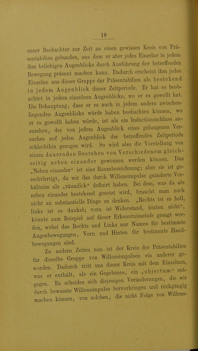 unser Beobachter zur Zeit an einen gewissen Kreis von Prä- sentabilien gebunden, aus dem er aber jedes Einzelne in jedem ihm beliebigen Augenblicke durch Ausführung der betreffenden Bewegung prcäsent machen kann. Dadurch erscheint ihm jedes Einzelne aus dieser Gruppe der Präsentabilien als bestehend in jedem Augenblick dieser Zeitperiode. Er hat es beob- achtet in jedem einzelnen Augenblicke, wo er es gewollt hat. Die Behauptung, dass er es auch in jedem andern zwischen- liegenden Augenblicke würde haben beobachten können, wo er es gewollt haben würde, ist als ein Inductionsschluss an- zusehen, der von jedem Augenblick eines gelungenen Ver- suches auf jeden Augenblick der betreffenden Zeitpenode schlechthin gezogen wird. So wird also die Vorstellung von einem dauernden Bestehen von Verschiedenem gleich- zeitig neben einander gewonnen werden können. Das Neben einander ist eine Raumbezeichnung; aber sie ist gc- iechtfertigt, da wir das durch Willensimpulse gOcänderte Ver- hältniss als „räumlich definirt haben. Bei dem, was da als neben einander bestehend gesetzt wird, braucht man noch nicht an substantielle Dinge zu denken. „Rechts ist es hell, links ist es dunkel; vorn ist Widerstand, hinten mcht , könnte zum Beispiel auf dieser Erkenntnissstufe gesagt wer- den, wobei das Rechts und Links nur Namen für bestimmte Augenbewegungen, Vorn und Hinten für bestimmte Hand- '^T':dSf-Zeiten nun ist der Kreis der Prä^ntahilien fiir dieselbe Gruppe von Willensimpulsen ein anderer ge- l^'l.^I'^^ uns dieser Kreis mit dem Em^lne^^^ was er enthält, als ein Gegebenes, em „objectum ent- legen E sch;iden sich diejenigen Veränderungen die w durch bewusste Willensimpulse hervorbringen und ruckgang.g ZL können, von solchen, die nicht Folge von Willens-