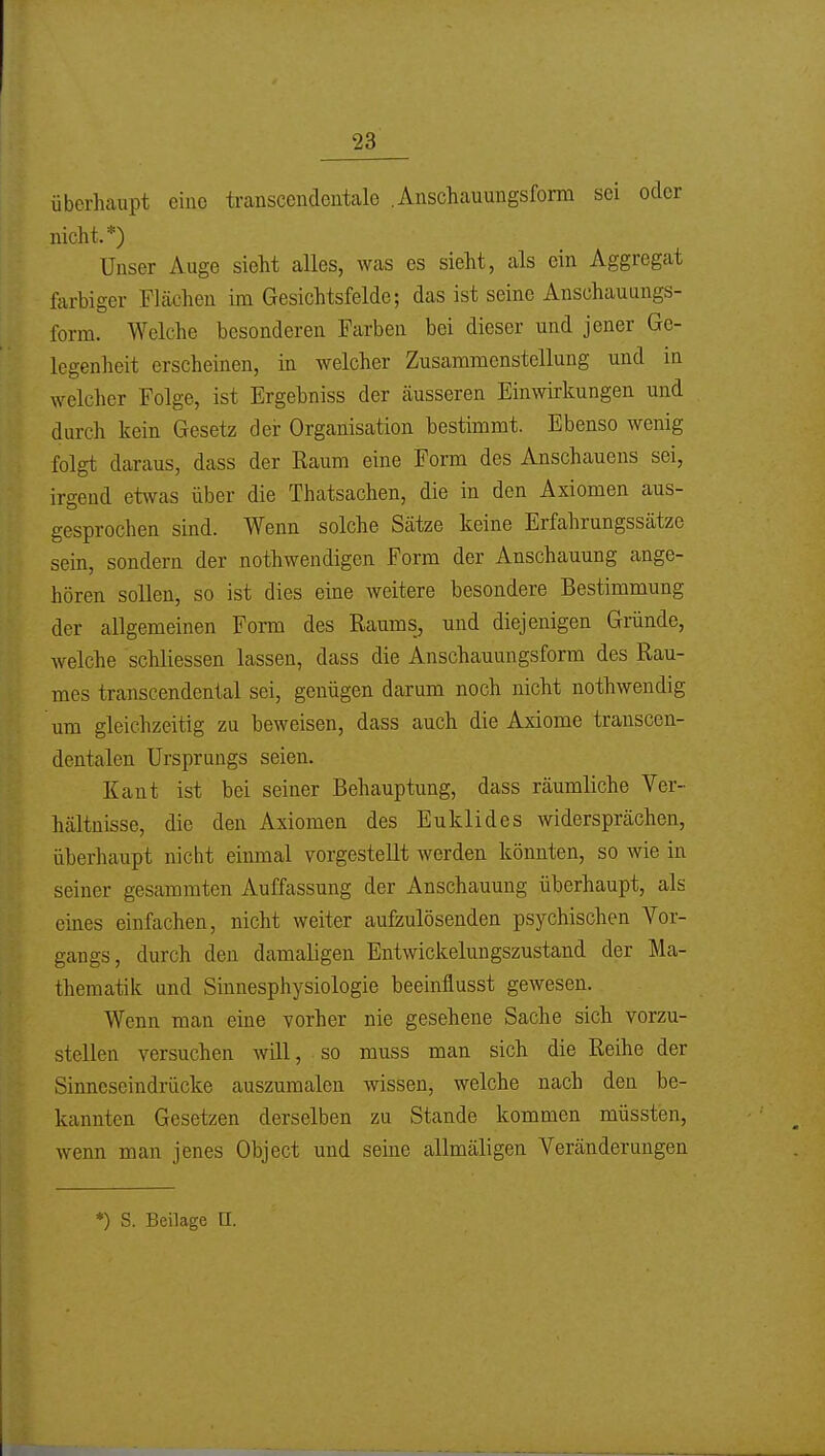 überhaupt eine transcendentalo .Anschauuugsform sei oder nicht.*) Unser Auge sieht alles, was es sieht, als ein Aggregat farbiger Flächen im Gesichtsfelde; das ist seine Anschauungs- form. Welche besonderen Farben bei dieser und jener Ge- legenheit erscheinen, in welcher Zusammenstellung und in welcher Folge, ist Ergebniss der äusseren Einwirkungen und durch kein Gesetz dei: Organisation bestimmt. Ebenso wenig folgt daraus, dass der Raum eine Form des Anschauens sei, irgend etwas über die Thatsachen, die in den Axiomen aus- gesprochen sind. Wenn solche Sätze keine Erfahrungssätze sein, sondern der nothwendigen Form der Anschauung ange- hören sollen, so ist dies eine weitere besondere Bestimmung der allgemeinen Form des Raums, und diejenigen Gründe, welche schliessen lassen, dass die Anschauungsform des Rau- mes transcendental sei, genügen darum noch nicht nothwendig um gleichzeitig zu beweisen, dass auch die Axiome transcen- dentalen Ursprungs seien. Kant ist bei seiner Behauptung, dass räumliche Ver- hältnisse, die den Axiomen des Euklid es widersprächen, überhaupt nicht einmal vorgestellt werden könnten, so wie in seiner gesammten Auffassung der Anschauung überhaupt, als eines einfachen, nicht weiter aufzulösenden psychischen Vor- gangs, durch den damaligen Entwickelungszustand der Ma- thematik und Sinnesphysiologie beeinflusst gewesen. Wenn man eine vorher nie gesehene Sache sich vorzu- stellen versuchen will, so muss man sich die Reihe der Sinneseindrücke auszumalen wissen, welche nach den be- kannten Gesetzen derselben zu Stande kommen müssten, wenn man jenes Object und seine allmäligen Veränderungen *) S. Beilage O.