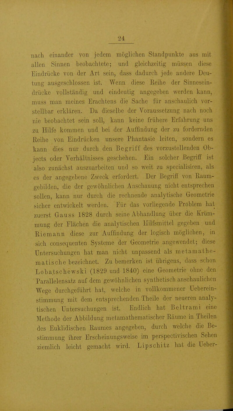 nach einander von jedem möglichen Standpunkte aus mit allen Sinnen beobaclitetc; und gleichzeitig müssen diese Eindrücke von der Art sein, dass dadurch jede andere Deu- tung ausgeschlossen ist. Wenn diese Reihe der Sinnesein- drückc vollständig und eindeutig angegeben werden kann, muss man meines Erachtens die Sache für anschaulich vor- stellbar erklären. Da dieselbe der Voraussetzung nach noch nie beobachtet sein soll, kann keine frühere Erfahrung uns zu Hilfe kommen und bei der Auffindung der zu fordernden Reihe von Eindrücken unsere Phantasie leiten, sondern es kann dies nur durch den Begriff des vorzustellenden Ob- jects oder Verhältnisses geschehen. Ein solcher Begriff ist also zunächst auszuarbeiten und so weit zu specialisiren, als es der angegebene Zweck erfordert. Der Begriff von Raum- gebilden, die der gewöhnlichen Anschauung nicht entsprechen sollen, kann nur durch die rechnende analytische Geometrie sicher entwickelt werden. Eür das vorliegende Problem hat zuerst Gauss 1828 durch seine Abhandlung über die Krüm- mung der Flächen die analytischen Hilfsmittel gegeben und Riemann diese zur Auffindung der logisch möglichen, in sich cousequenten Systeme der Geometrie angewendet; diese Untersuchungen hat man nicht unpassend als metamathe- matische bezeichnet. Zu bemerken ist übrigens, dass schon Lobatschewski (1829 und 1840) eine Geometrie ohne den Parallelensatz auf dem gewöhnlichen synthetisch anschaulichen Wege durchgeführt hat, welche in vollkommener Ueberein- stimmung mit dem entsprechenden Theile der neueren analy- tischen Untersuchungen ist. Endlich hat Beltrami eine Methode der Abbildung metamathematischer Räume in Theilen des Euklidischen Raumes angegeben, durch welche die Be- stimmung ihrer Erscheinungsweise im perspectivischen Sehen ziemlich leicht gemacht wird. Lipschitz hat die Ueber-