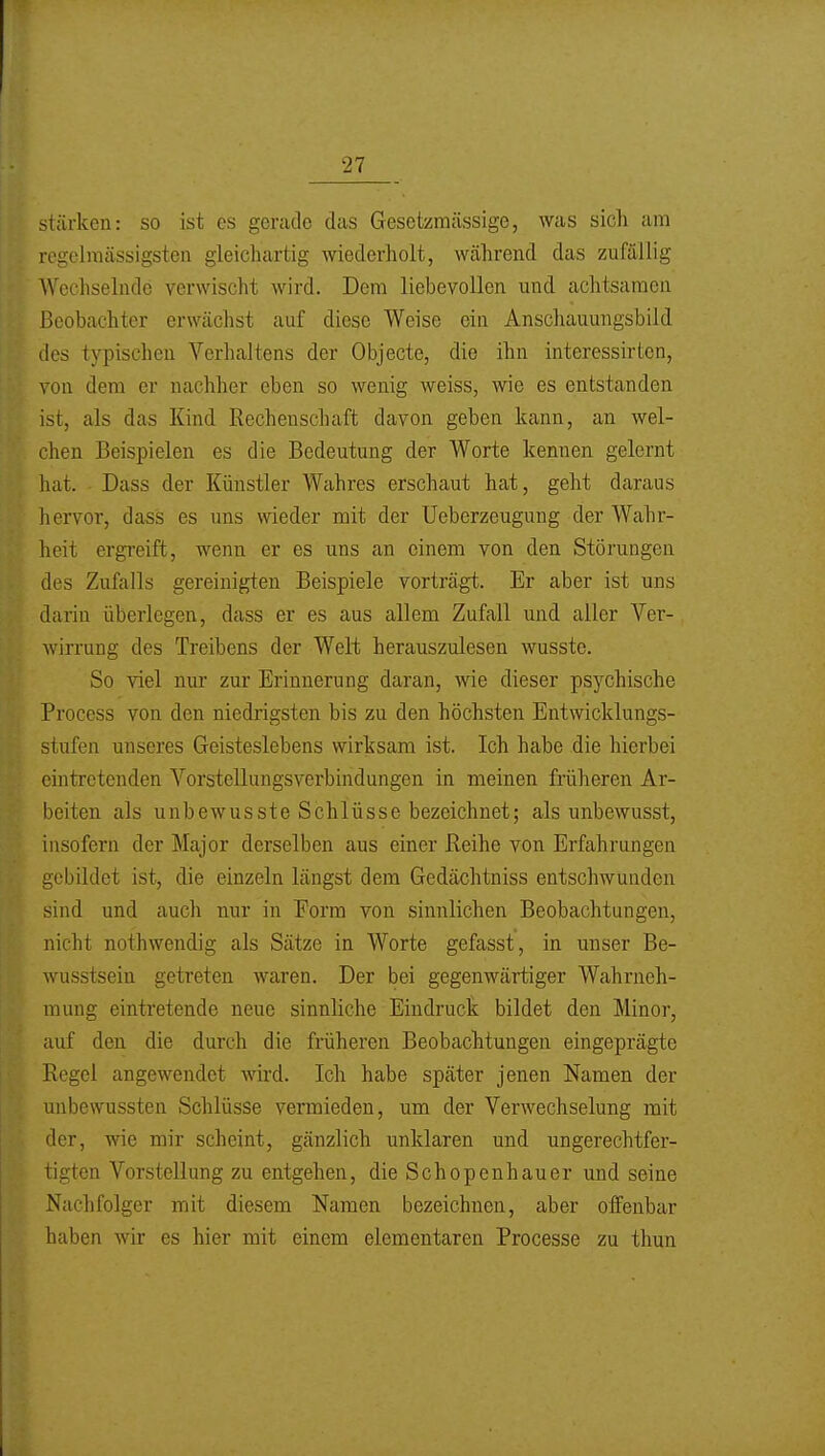 stärken: so ist es gerade das Gesctzmässige, was sich am regclmässigsten gleichartig wiederholt, während das zufällig Wechselnde verwischt wird. Dem liebevollen und achtsamen Beobachter erwächst auf diese Weise ein Anschauungsbild des typischen Verhaltens der Objecto, die ihn interessirtcn, von dem er nachher eben so wenig weiss, wie es entstanden ist, als das Kind Rechenschaft davon geben kann, an wel- chen Beispielen es die Bedeutung der Worte kennen gelernt hat. Dass der Künstler Wahres erschaut hat, geht daraus hervor, dass es uns wieder mit der Ueberzeugung der Wahr- heit ergi-eift, wenn er es uns an einem von den Störungen des Zufalls gereinigten Beispiele vorträgt. Er aber ist uns darin überlegen, dass er es aus allem Zufall und aller Ver- wirrung des Treibens der Welt herauszulesen wusste. So viel nur zur Erinnerung daran, wie dieser psychische Process von den niedrigsten bis zu den höchsten Entwicklungs- stufen unseres Geisteslebens wirksam ist. Ich habe die hierbei eintretenden Vorstellungsvei^bindungen in meinen früheren Ar- beiten als unbewusste Schlüsse bezeichnet; als unbewusst, insofern der Major derselben aus einer Reihe von Erfahrungen gebildet ist, die einzeln längst dem Gedächtniss entschwunden sind und aucli nur in Form von sinnlichen Beobachtungen, nicht nothwendig als Sätze in Worte gefasst, in unser Be- wusstsein getreten waren. Der bei gegenwärtiger Wahrneh- mung eintretende neue sinnliche Eindruck bildet den Minor, auf den die durch die früheren Beobachtungen eingeprägte Regel angewendet wird. Ich habe später jenen Namen der unbewussten Schlüsse vermieden, um der Verwechselung mit der, wie mir scheint, gänzlich unklaren und ungerechtfer- tigten Vorstellung zu entgehen, die Schopenhauer und seine Nachfolger mit diesem Namen bezeichnen, aber offenbar haben wir es hier mit einem elementaren Processe zu thun