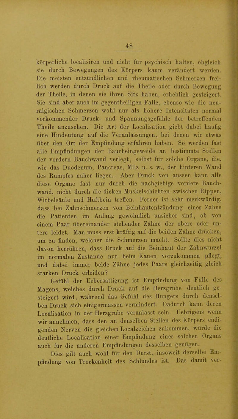 körperliche localisiren und nicht für psychisch halten, obgleich sie durch Bewegungen des Körpers kaum verändert werden. Die meisten entzündlichen und rheumatischen Schmerzen frei- lich werden durch Druck auf die Theiie oder durch Bewegung der Theiie, in denen sie ihren Sitz haben, erheblich gesteigert. Sie sind aber auch im gegentheiligen Falle, ebenso wie die neu- ralgischen Schmerzen wohl nur als höhere Intensitäten normal vorkommender Druck- und Spannungsgefühle der betreffenden Theiie anzusehen. Die Art der Localisation giebt dabei häufig eine Hindeutung auf die Veranlassungen, bei denen wir etwas über den Ort der Empfindung erfahren haben. So werden fast alle Empfindungen der Baucheingeweide an bestimmte Stellen der vordem Bauchwand verlegt, selbst für solche Organe, die, ■wie das Duodenum, Pancreas, Milz u. s. w., der hinteren Wand des Rumpfes näher liegen. Aber Druck von aussen kann alle diese Organe fast nur durch die nachgiebige vordere Bauch- wand, nicht durch die dicken Muskelschichten zwischen Rippen, Wirbelsäule und Hüftbein treffen. Ferner ist sehr merkwürdig, dass bei Zahnschmerzen von Beinhautentzündung eines Zahns die Patienten im Anfang gewöhnlich unsicher sind, ob von einem Paar übereinander stehender Zähne der obere oder un- tere leidet. Man muss erst kräftig auf die beiden Zähne drücken, um zu finden, welcher die Schmerzen macht. Sollte dies nicht davon herrühren, dass Druck auf die Beinhaut der Zahnwurzel im normalen Zustande nur beim Kauen vorzukommen pflegt, und dabei immer beide Zähne jedes Paars gleichzeitig gleich starken Druck erleiden? Gefühl der Uebersättigung ist Empfindung von Fülle des Magens, welches durch Druck auf die Herzgrube deutlich ge- steigert wird, während das Gefühl des Hungers durch densel- ben Druck sich einigermassen vermindert. Dadurch kann deren Localisation in der Herzgrube veranlasst sein. Uebrigens wenn wir annehmen, dass den an denselben Stellen des Körpers endi- genden Nerven die gleichen Localzeichen zukommen, würde die deutliche Localisation einer Empfindung eines solchen Organs auch für die anderen Empfindungen desselben genügen. Dies gilt auch wohl für den Durst, insoweit derselbe Em- pfindung von Trockenheit des Schlundes ist. Das damit ver-