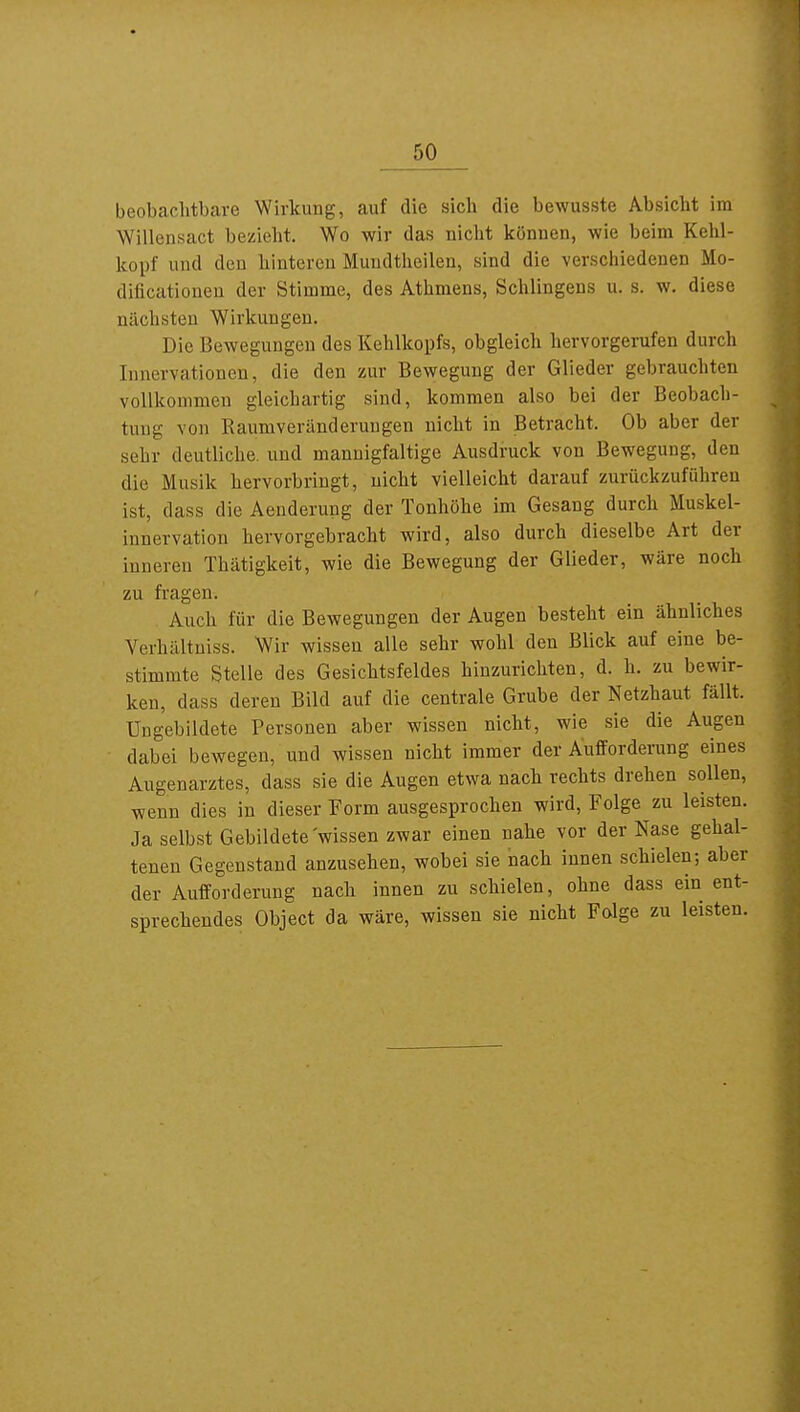 beobachtbare Wirkung, auf die sich die bewusste Absicht im Willensact bezieht. Wo wir das nicht können, wie beim Kehl- koijf und den hinteren Mundtheilen, sind die verschiedenen Mo- diflcatioueu der Stimme, des Athmens, Schlingens u. s. w. diese nächsten Wirkungen. Die Bewegungen des Kehlkopfs, obgleich hervorgerufen durch Innervationen, die den zur Bewegung der Glieder gebrauchten vollkommen gleichartig sind, kommen also bei der Beobach- tung von Raumveränderuugen nicht in Betracht. Ob aber der sehr deutliche, und mannigfaltige Ausdruck von Bewegung, den die Musik hervorbringt, nicht vielleicht darauf zurückzuführen ist, dass die Aenderung der Tonhöhe im Gesang durch Muskel- innervation hervorgebracht wird, also durch dieselbe Art der inneren Thätigkeit, wie die Bewegung der Glieder, wäre noch zu fragen. Auch für die Bewegungen der Augen besteht ein ähnliches Verhältniss. Wir wissen alle sehr wohl den Blick auf eine be- stimmte Stelle des Gesichtsfeldes hinzurichten, d. h. zu bewir- ken, dass deren Bild auf die centrale Grube der Netzhaut fällt. Ungebildete Personen aber wissen nicht, wie sie die Augen dabei bewegen, und wissen nicht immer der Aufforderung eines Augenarztes, dass sie die Augen etwa nach rechts drehen sollen, wenn dies in dieser Form ausgesprochen wird, Folge zu leisten. Ja selbst Gebildete'wissen zwar einen nahe vor der Nase gehal- tenen Gegenstand anzusehen, wobei sie nach innen schielen; aber der Aufforderung nach innen zu schielen, ohne dass ein ent- sprechendes Object da wäre, wissen sie nicht Folge zu leisten.