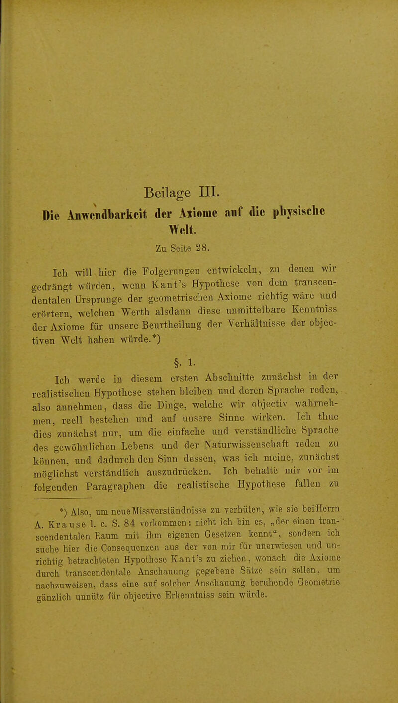 Die Anwendbarkeit der Aiiomc auf die pliysisclic Welt. Zu Seite 28. Ich will hier die Folgerungen entwickeln, zu denen wir gedrängt würden, wenn Kant's Hypothese von dem transcen- dentalen Ursprünge der geometrischen Axiome richtig wäre und erörtern, welchen Werth alsdann diese unmittelbare Kenntniss der Axiome für unsere Beurtheilung der Verhältnisse der objec- tiven Welt haben würde.*) §. 1- Ich werde in diesem ersten Abschnitte zunächst in der realistischen Hypothese stehen bleiben und deren Sprache reden, also annehmen, dass die Dinge, welche wir objectiv wahrneh- men, reell bestehen und auf unsere Sinne wirken. Ich thue dies zunächst nur, um die einfache und verständliche Sprache des gewöhnlichen Lebens und der Naturwissenschaft reden zu können, und dadurch den Sinn dessen, was ich meine, zunächst möglichst verständlich auszudrücken. Ich behalte mir vor im folgenden Paragraphen die realistische Hypothese fallen zu *) Also, um neue Missverständnisse zu verhüten, wie sie beiHerrn A. Krause 1. c. S. 84 vorltommen: nicht ich bin es, „der einen tran- • scendentalen Raum niit ihm eigenen Gesetzen Icennt«, sondern ich suche hier die Consequcnzen aus der von mir für unerwiesen und un- richtig betrachteten Hypothese Kant's zu ziehen, wonach die Axiome durch transcendentale Anschauung gegebene Sätze sein sollen, um nachzuweisen, dass eine auf solcher Anschauung beruhende Geometrie gänzlich unnütz für objective Erkenntniss sein würde.