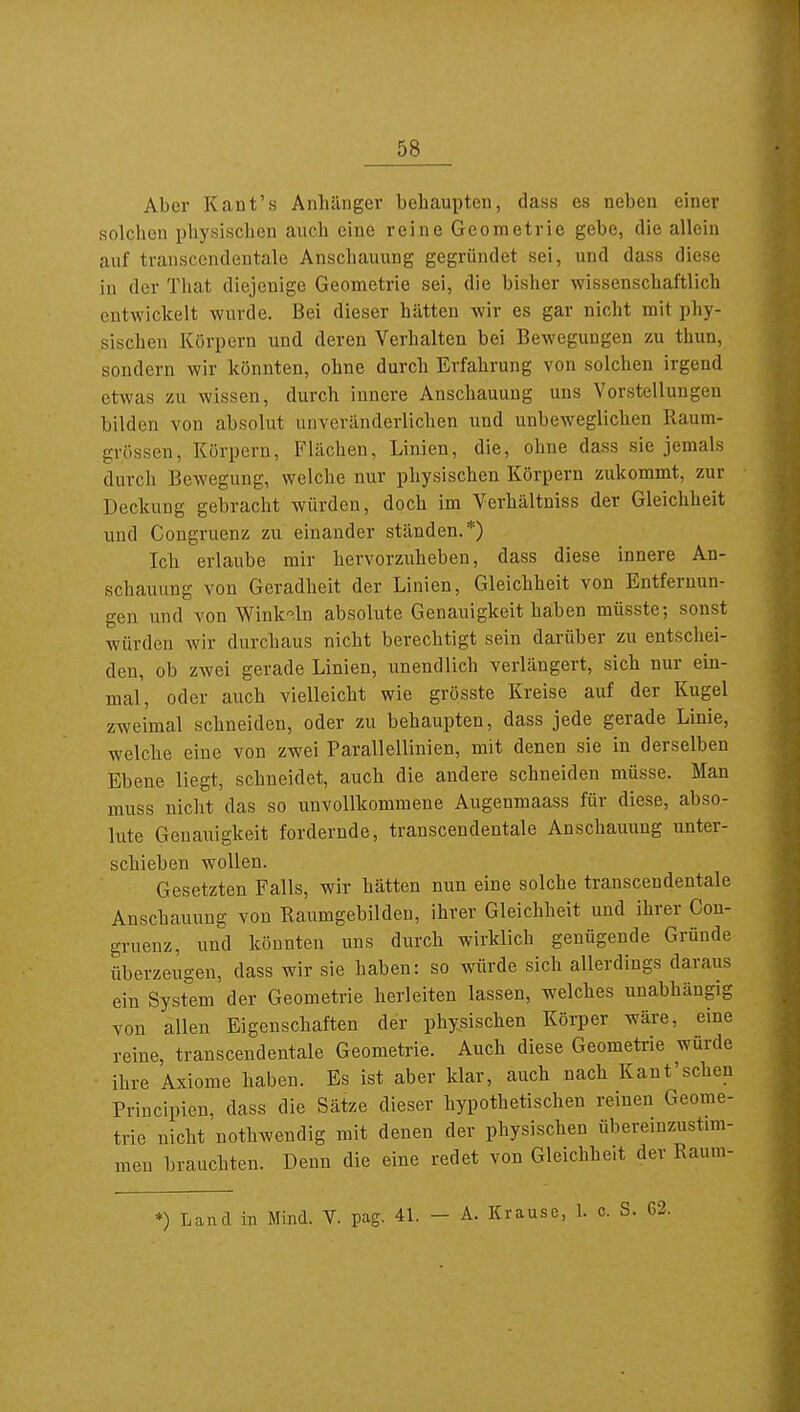 Aber Kant's Anhänger behaupten, dass es neben einer Holchen physischen auch eine reine Geometrie gebe, die allein auf transcendentale Anschauung gegründet sei, und dass diese in der That diejenige Geometrie sei, die bisher wissenschaftlich entwickelt wurde. Bei dieser hätten wir es gar nicht mit phy- sischen Körpern und deren Verhalten bei Bewegungen zu thun, sondern wir könnten, ohne durch Erfahrung von solchen irgend etwas zu wissen, durch innere Anschauung uns Vorstellungen bilden von absolut unveränderlichen und unbeweglichen Raum- grössen, Körpern, Flächen, Linien, die, ohne dass sie jemals durch Bewegung, welche nur physischen Körpern zukommt, zur Deckung gebracht würden, doch im Verhältniss der Gleichheit und Congruenz zu einander ständen.*) Ich erlaube mir hervorzuheben, dass diese innere An- schauung von Geradheit der Linien, Gleichheit von Entfernun- gen und von Wink-ln absolute Genauigkeit haben müsste; sonst würden wir durchaus nicht berechtigt sein darüber zu entschei- den, ob zwei gerade Linien, unendlich verlängert, sich nur ein- mal, oder auch vielleicht wie grösste Kreise auf der Kugel zweimal schneiden, oder zu behaupten, dass jede gerade Linie, welche eine von zwei Parallellinien, mit denen sie in derselben Ebene liegt, schneidet, auch die andere schneiden müsse. Man muss nicht das so unvollkommene Augenmaass für diese, abso- lute Genauigkeit fordernde, transcendentale Anschauung unter- schieben wollen. Gesetzten Falls, wir hätten nun eine solche transcendentale Anschauung von Raumgebilden, ihrer Gleichheit und ihrer Con- gruenz, und könnten uns durch wirklich genügende Gründe überzeugen, dass wir sie haben: so würde sich allerdings daraus ein System der Geometrie herleiten lassen, welches unabhängig von allen Eigenschaften der physischen Körper wäre, eine reine, transcendentale Geometrie. Auch diese Geometrie würde ihre Axiome haben. Es ist aber klar, auch nach Kant'sehen Principien, dass die Sätze dieser hypothetischen reinen Geome- trie nicht nothwendig mit denen der physischen übereinzustim- men brauchten. Denn die eine redet von Gleichheit der Raum- *) Land in Mind. V. pag. 41. - A. Krause, 1. c. S. 62.