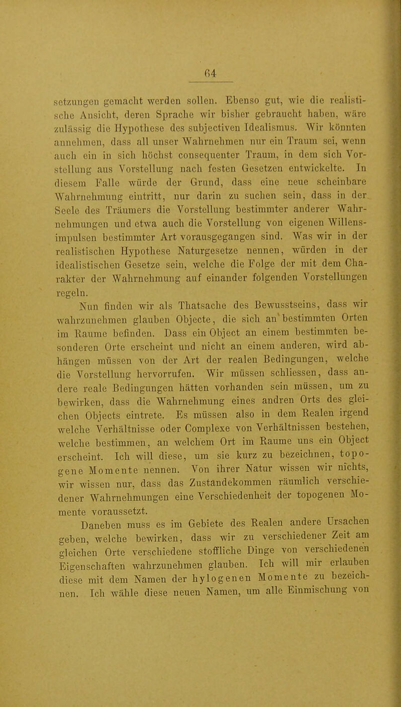 fi4 Setzungen gemacht werden sollen. Ebenso gut, wie die realisti- sche Ansicht, deren Sprache wir bisher gebraucht haben, wäre zulässig die Hypothese des subjectiven Idealismus. Wir könnten annehmen, dass all unser Wahrnehmen nur ein Traum sei, wenn auch ein in sich höchst consequenter Traum, in dem sich Vor- stellung aus Vorstellung nach festen Gesetzen entwickelte. In diesem Falle würde der Grund, dass eine neue scheinbare Wahrnehmung eintritt, nur darin zu suchen sein, dass in der Seele des Träumers die Vorstellung bestimmter anderer Wahr- nehmungen und etwa auch die Vorstellung von eigenen Willens- impulsen bestimmter Art vorausgegangen sind. Was wir in der realistischen Hypothese Naturgesetze nennen, würden in der idealistischen Gesetze sein, welche die Folge der mit dem Cha- rakter der Wahrnehmung auf einander folgenden Vorstellungen regeln. Nun finden wir als Thatsache des Bewusstseins, dass wir wahrzunehmen glauben Objecte, die sich an'bestimmten Orten im Räume befinden. Dass ein Object an einem bestimmten be- sonderen Orte erscheint und nicht an einem anderen, wird ab- hängen müssen von der Art der realen Bedingungen, welche die Vorstellung hervorrufen. Wir müssen schliessen, dass an- dere reale Bedingungen hätten vorhanden sein müssen, um zu bewirken, dass die Wahrnehmung eines andren Orts des glei- chen Objects eintrete. Es müssen also in dem Realen irgend welche Verhältnisse oder Complexe von Verhältnissen bestehen, welche bestimmen, an welchem Ort im Räume uns ein Object erscheint. Ich will diese, um sie kurz zu bezeichnen, topo- gene Momente nennen. Von ihrer Natur wissen wir nichts, wir wissen nur, dass das Zustandekommen räumlich verschie- dener Wahrnehmungen eine Verschiedenheit der topogenen Mo- mente voraussetzt. Daneben muss es im Gebiete des Realen andere Ursachen geben, welche bewirken, dass wir zu verschiedener Zeit am gleichen Orte verschiedene stoffliche Dinge von verschiedenen Eigenschaften wahrzunehmen glauben. Ich will mir erlauben diese mit dem Namen der hylogenen Momente zu bezeich- nen. Ich wähle diese neuen Namen, um alle Einmischung von