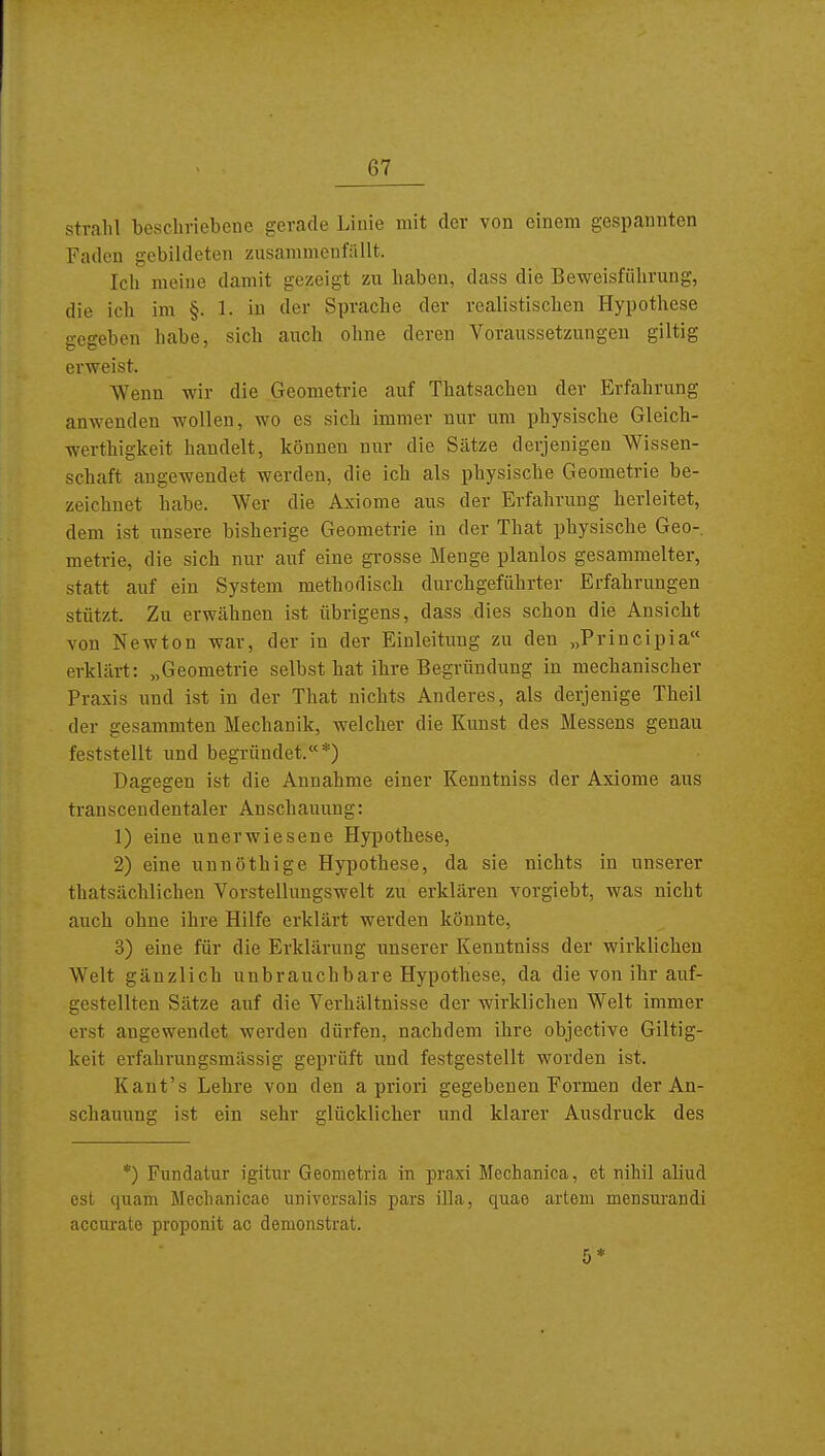 strahl beschriebene gerade Linie mit der von einem gespannten Faden gebildeten zusammenfällt. Ich raeine damit gezeigt zu haben, dass die Beweisführung, die ich im §. 1. in der Sprache der realistischen Hypothese gegeben habe, sich auch ohne deren Voraussetzungen giltig erweist. Wenn wir die Geometrie auf Thatsachen der Erfahrung anwenden wollen, wo es sich immer nur um physische Gleich- werthigkeit handelt, können nur die Sätze derjenigen Wissen- schaft angewendet werden, die ich als physische Geometrie be- zeichnet habe. Wer die Axiome aus der Erfahrung herleitet, dem ist unsere bisherige Geometrie in der That physische Geo-, metrie, die sich nur auf eine grosse Menge planlos gesammelter, statt auf ein System methodisch durchgeführter Erfahrungen stützt. Zu erwähnen ist übrigens, dass dies schon die Ansicht von Newton war, der in der Einleitung zu den „Principia erklärt: „Geometrie selbst hat ihre Begründung in mechanischer Praxis und Ist in der That nichts Anderes, als derjenige Theil der gesammten Mechanik, welcher die Kunst des Messens genau feststellt und begründet.*) Dagegen ist die Annahme einer Kenntniss der Axiome aus transcendentaler Anschauung: 1) eine unerwiesene Hypothese, 2) eine unnöthige Hypothese, da sie nichts in unserer thatsächlichen Vorstellungswelt zu erklären vorgiebt, was nicht auch ohne ihre Hilfe erklärt werden könnte, 3) eine für die Erklärung unserer Kenntniss der wirklichen Welt gänzlich unbrauchbare Hypothese, da die von ihr auf- gestellten Sätze auf die Verhältnisse der wirklichen Welt immer erst angewendet werden dürfen, nachdem ihre objective Giltig- keit erfahrungsmässig geprüft und festgestellt worden ist. Kant's Lehre von den a priori gegebenen Formen der An- schauung ist ein sehr glücklicher und klarer Ausdruck des *) Fundatur igitur Geometria in praxi Mechanica, et nihil aliud est quam Mechanicae universalis pars lila, quao artem mensurandi accurate proponit ac demonstrat.