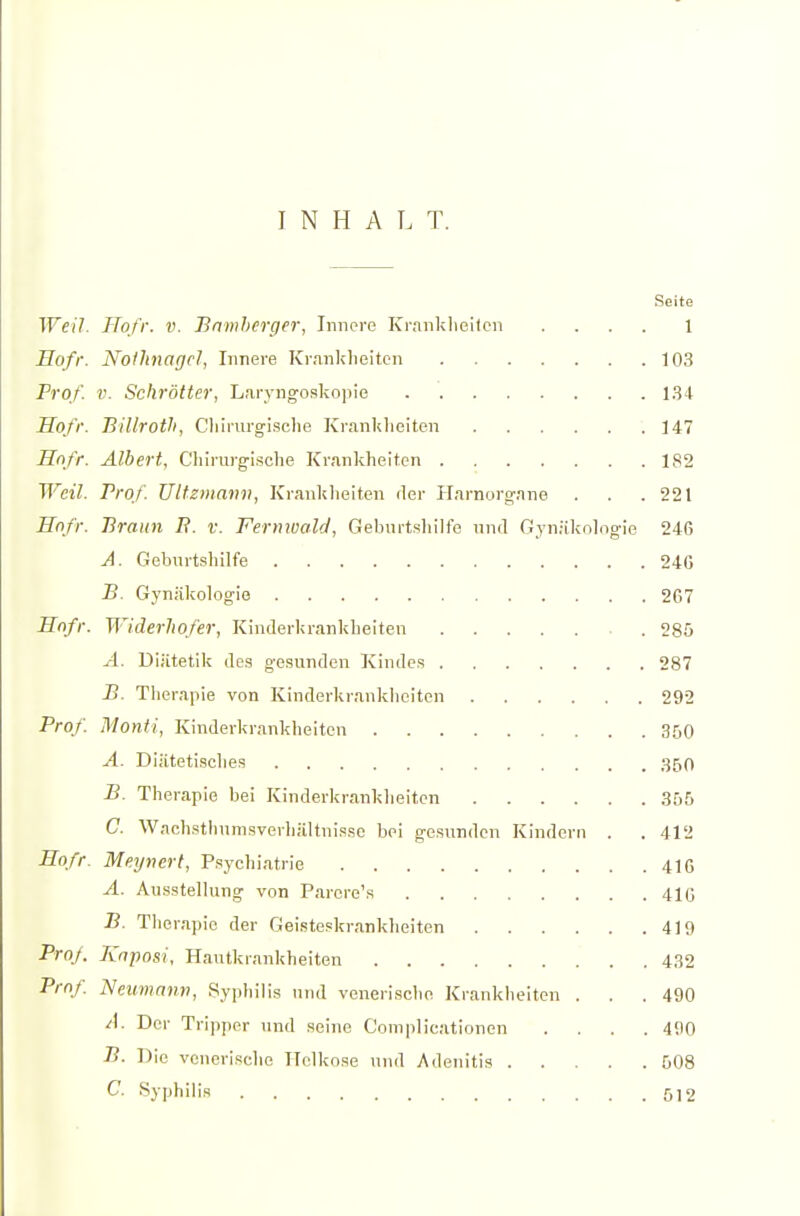 INHALT. Seite Weil. Hofr. v. Bnmherger, Innere Krnnklieitcn .... 1 Hofr. Nothnagel, Innere Krankheiten 103 Prof. V. Schrötter, Laryngoskopie 1.34 Hofr. BiUroth, Cliirurgische Krankheiten 147 Hnfr. Albert, Cliirurgische Krankheiten 182 Weil. Prof. Ultzmann, Krankheiten fler Harnorgnne . . .221 Hnfr. Braun B. v. Fernwald, Geburtsliilfe nnd Gynäkohigie 246 A. Geburtshilfe 24G B. Gynäkologie 267 Hnfr. Widerhofer, Kinderkrankheiten 285 A. Diätetik des gesunden Kindes 287 B. Therapie von Kinderkrankheiten 292 Prof. Monti, Kinderkrankheiten 360 A. Diätetisches ,350 B. Therapie bei Kinderkrankheiten 355 C. WachsthumsverliäUnisso bei gesunden Kindern . . 412 Hofr. Meynert, Psychiatrie 41G A. Ausstellung von Parere's 41G B. Therapie der Geisteskranklieiten 419 Prof. Kaposi, Hautkrankheiten 432 Prof Neumann, Syphilis und venerische Krankheiten . . .490 A. Der Tripper und seine C'omplicationen .... 490 B. Die venerische Ilolkose und Adenitis 508 C. Syphilis 512