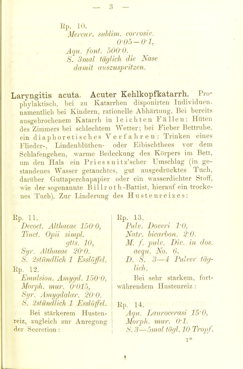 Ep. 10. Merciir. sublim, corivsir. 0-05-Ol, Aqu. font. 500-0. S. 3mal iäcjUch die Nase da in it ri 11 szuspr itzen. Laryngitis acuta. Acuter Kehlkopfkatarrh. Pio- phylaktiiscli, bei zu Katarrhen dispouirteu Inclividueu, namentlich bei Kindern, rationelle Abhärtung. Bei bereits ausgebrocheuem Katarrh in leichten Fällen: Hüten des Zimmers bei schlechtem Wetter; bei Fieber Bettruhe, ein diaphoretisches Verfahren: Trinken eines Flieder-, Lindenblüthen- oder Eibischthees vor dem Schlafengehen, warme Bedeckung des Körpers im Bett, um den Hals ein Pri es s n i t z'scher Umschlag (in ge- standenes Wasser getauchtes, gut ausgedrücktes Tuch, darüber Guttaperchapapier oder ein wasserdichter Stoff, wie der sogenannte B il 1 r o t h-Battist, hierauf ein trocke- nes Tuch). Zur Linderung des Hustenreizes: Ep. 11. Decoct. Althaeae 150'0, Tind. Opii siinpl. r/tts. 10, Syr. AWiaeae 20'0. S. 2stiindlich 1 Esslöffel. Ep. 12. Emulsion. Amygd. l.öO'O, Morph, mur. O'Olö, Si/7-. Amyydalar. 20 0. S. 2sfündlich 1 Esslöffel. Bei stärkerem Husten- reiz, zugleich zur Anregung der Sccretion : Ep. 13. Palv. Doveri l'O, Natr. bicarbon. 2'0. M. f. pulv. Div. in dos. aequ. No. 6. D. S. 3—4 Pidver täg- lich. Bei sehr starkem, fort- währendem Hustenreiz : Ep. 14. Acpi. Laiirocerasi 15'0, Morpli. mur. 0-1. S. 3—'mal täyl. 10 Tropf. 1* I