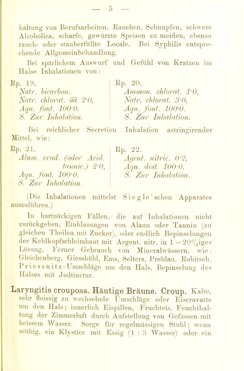 haltung von Berufsarbeiten. Eauchen, Schnupfen, schwere Alcoholica, scliarfe, gewürzte Speisen zu meiden, ebenso rauch- oder stauberfiillte Locale. Bei Sj'philis entspre- chende Allgemeinbehandlung. Bei spärlichem Auswurf und Gefühl von Kratzen im Halse Inhalationen von: Ep. 19. Nafr. bicarbon. Natr. chlorat. ää 2'0, Aqu. font. lOQ-O. S. Zur Iiifialation. Ep. 20. Amnion, clilorat. 1-0, Natr. chlorat. S'O, Aqu. font. lOß-O. S. Zur Inlialation. Bei reichlicher Secretion Inhalation astringirender Mittel, wie: Ep. 21. Rp. 22. Aluin. crud. (oder Acid. Agent, nitric. 02, tnnnic.) 2-0, Aqu. dest. lOQ-Q. Aqu. font. 100-0. S. Zur Inhrdation. 8. Zur Inlialation. (Die Inhalationen mittelst Siegle'sehen Apparates auszuführen.) In hartnäckigen Fällen, die auf Inhalationen nicht zurückgehen, Einblasungen von Alaun oder Tannin (zu gleichen Theilen mit Zucker), oder endlich Bepinselungen der Kehlkopfschleimliaut mit Argent. nitr. in 1 — 207oiger Lösung. Ferner Gebrauch von Mineralwässern, wie: Gleichenberg, Giesshübl, Ems, Selters, Preblau, Eohitsch. Priessnitz-Umschläge um den Hals, Bepinselung des Halses mit Jodtinctur. Laryngitis crouposa. Häutige Bräune. Croup. Kalte, sehr fleissig zu wechselnde Umschläge oder Eiscravatte um den Hals; innerlich Eispillen, Fruchteis. Feuchthal- tung der Zimmerluft durch Aufstellung von Gefassen mit heissem Wasser. Sorge für regelmässigen Stuhl; wenn ni)thig, ein Klystier mit Essig (1 : :j Wasser) oder ein