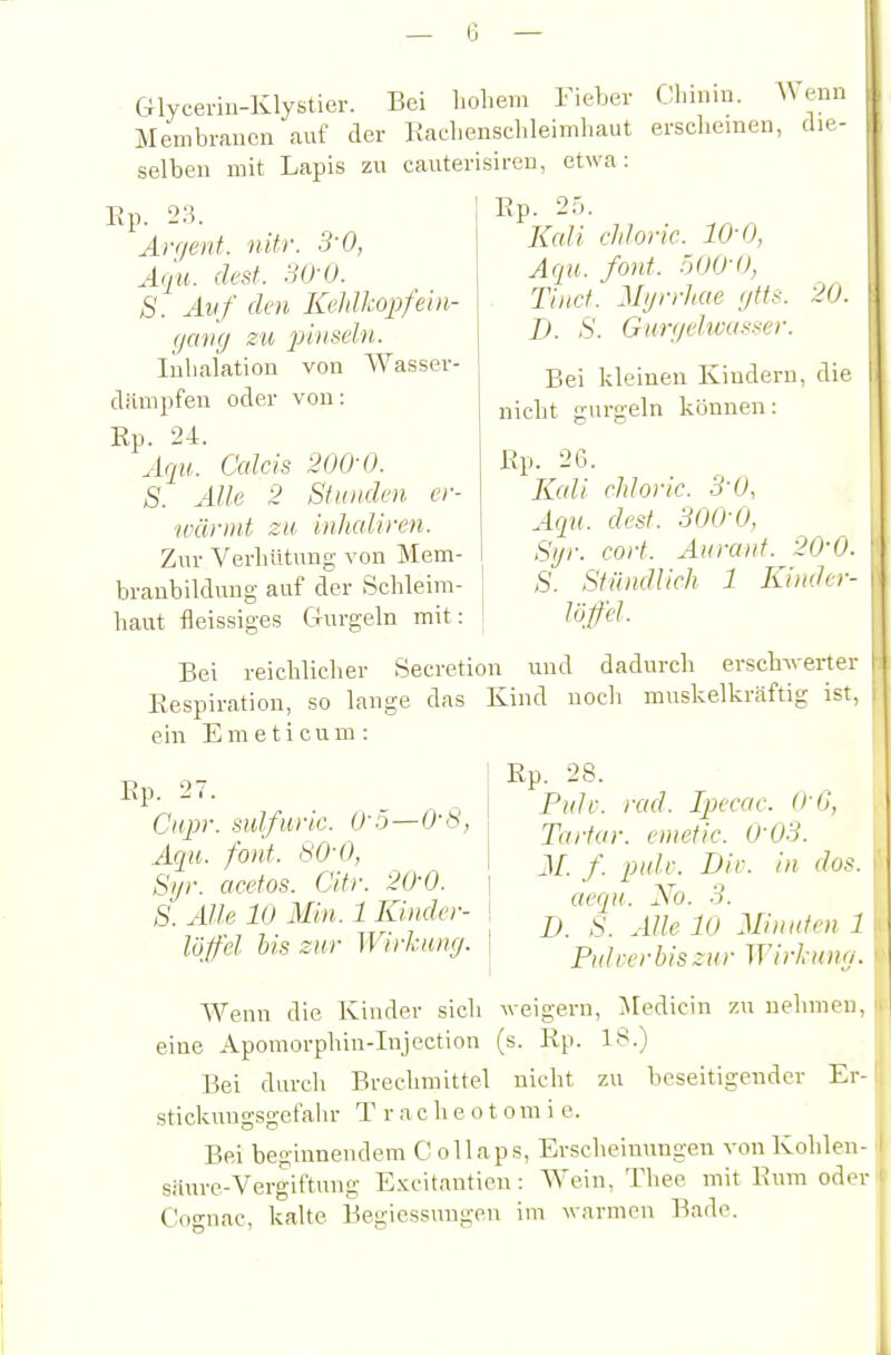 Glyceriu-Klystier. Bei hohem Fieher Chi.iiu. AVenn Membranen auf der Rachenscbleimhaut erscheinen, die- selben mit Lapis zu cauterisiren, etwa: 20. Ep. 23. Arr/enf. nifr. S'O, Aqu. (lest. 30-0. S. Auf den KcldhopfeUi- (jaiKj SU pinseln. lülialatiou von AVasser- dämpfen oder von: Rp. 24. Aqu. Calcls 200-0. S. Alle 2 Stunden er- ■wännt zu inhcdiren. Zur Verhütung von Mem- branbilduug auf der Schleim- haut fleissiges Gurgeln mit: Bei reichlicher Secretion und dadurch ersch-werter Respiration, so lange das Kind nocli muskelkr<äftig ist, ein E m e t i c u m : Ep. 2->. Kali rhloric. 10-0, Aqu. font. ÖOO-O, Tiuct. Mijrrhae (jtts. D. S. Gurni'hvasser. Bei kleinen Kindern, die nicht gurgeln können: Ep. 26. Kali chloric. S'O, Aqn. dest. 300-0, Syr. cort. Aurauf. 20-0. S. Stündlich 1 Kinder- Ep. 27. Cnpr. sulfuric. O'ö—0-8, Aqu. font. 80-0, Si/r. cicctos. Citr. 20-0. S\ Alle 10 Min. 1 Kinder- löffel bis zur Wirkung. Rp. 28. Pttlc. rad. Ipecac. 0-0, Tartar. emetic. 0-03. J/. /. pidv. Dir. in dos. aecqx. No. 3. D. S. Alle 10 Minuten 1 Pulcerbiszur Wirkum/. Wenn die Kinder sich weigern, Aledicin zu nehmen, ' eine Apomorphin-Injection (s. Ep. 18.) Bei durch Brechmittel nicht zu beseitigender Er- stickuugsgefahr T r a c h e o t o m i e. Bei beginnendem Collaps, Erscheinungen von Kohlen- sanre-Vergiftung Excitanticn: AA'ein, Thee mit Enm oder Co-nac, kalte Begiessungen im warmen Bade.